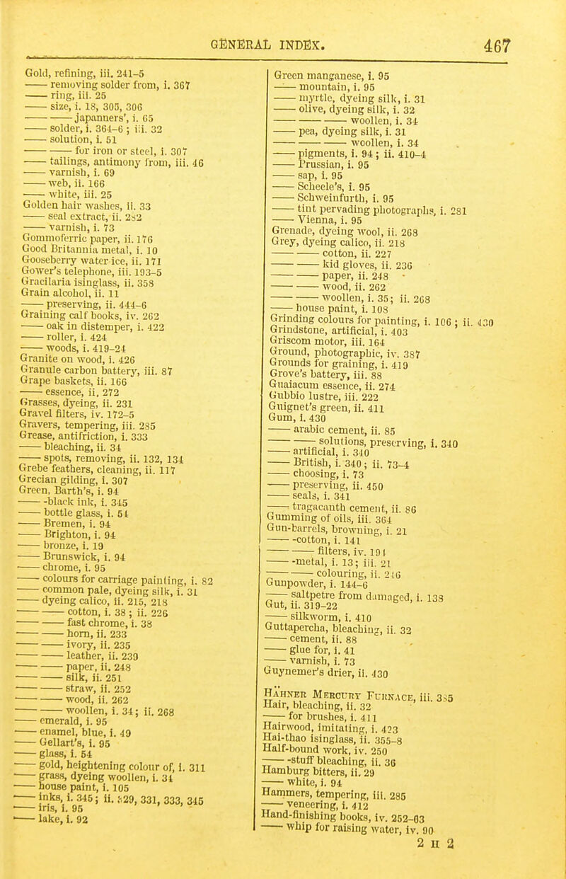 Gold, refining, iii. 241-5 removing solder from, i. 367 ring, ill. 25 size, i. 18, 305, 306 japanners', i. G5 solder, i. 36i-6 ; iii. 32 solution, i. 51 fur iron or steel, 1. 307 tailings, antimony Irom, iii, 46 varnish, i. 69 web, ii. 166 white, iii. 25 Golden hair washes, il. 33 seal extract, ii. 2s2 varnish, i. 73 Gommoferric paper, ii. 176 Good Britannia metal, i. 10 Gooseberry water ice, ii. 171 Gower's telephone, iii. 193-5 Gracilaria isinglass, ii. 358 Grain alcohol, ii. ii preserving, ii. 444-6 Graining calf books, iv. 262 oalt in distemper, i. 422 roller, i. 424 woods, i. 419-24 Granite on wood, i. 426 Granule carbon battery, iii. 87 Grape baskets, ii. 166 essence, ii. 272 (irasses, dyeing, ii. 231 Gravel filters, iv. 172-5 Gravers, tempering, iii. 285 Grease, antifriction, i. 333 bleaching, ii. 34 spots, removing, ii. 132, 134 Grebe feathers, cleaning, ii. 117 Grecian gilding, i. 307 Green, Earth's, i. 94 black ink, i. 345 bottle glass, i. 54 Bremen, i. 94 Brighton, i. 94 bronze, i. 19 Brunswick, 1. 94 chiome, i. 95 colours for carriage painting, i. 82 common pale, dyeing silk, i. 31 dyeing calico, ii. 215, 2is cotton, i. 38 ; ii. 226 fast chrome, i. 38 horn, ii. 233 ivory, ii. 235 leather, ii. 239 paper, ii. 248 silk, ii. 251 straw, ii. 252 ' wood, ii. 262 woollen, i. 34; ii. 268 emerald, i. 95 • enamel, blue, i. 49 Gellart's, i. 95 glass, i. 54 gold, heightening colour of, I. 311 ■ grasH, dyeing woollen, 1. 31 house paint, i. 105 ■ inks, i. 345; ii. ;,29, 331, 333, 345 ■ Jns, 1. 95 - ' lake, i. 92 Green mansanese, i. 95 —— mountain, i. 95 myrtle, dyeing silk, i. 31 olive, dyeing silk, i. 32 woollen, i. 34 pea, dyeing silk, i. 31 woollen, i. 34 pigments, i. 94 ; ii. 410-4 Prussian, i. 95 sap, i. 95 Scheele's, i. 95 Schweinfurth, i. 95 tint pervading photographs, i. 281 Vienna, i. 95 Grenade, dyeing wool, ii. 268 Grey, dyeing calico, ii. 218 cotton, ii. 227 kid gloves, ii. 236 paper, ii. 248 ■ wood, ii. 262 woollen, i. 35; ii. 2C8 house paint, i. los Grinding colours for painting, i. 106 ; ii 430 Grindstone, artificial, i. 403 Griscom motor, iii. 164 Groimd, photographic, iv. 387 Grounds for graining, i. 419 Grove's battery, iii. 88 Giiaiacum essence, ii. 274 Gubbio lustre, iii. 222 Guignet's green, ii. 411 Gum, 1. 430 arable cement, ii. 85 T solutions, preserving, i. 340 artificial, i. 340 British, i. 340; ii. 73-4 choosing, i. 73 preserving, ii. 450 seals, i. 341 -— tragacantb cement, ii. 86 Gumming of oils, iii, 364 Gun-barrels, browning, i. 21 cotton, i. 141 filters, iv. 191 metal, i. 13; iii. 21 colouring, ii. 216 Gunpowder, i. 144-6 —- saltpetre from d.unagcd, i. 133 Gut, II. 319-22 silkworm, i. 410 Guttapercha, bleachiu;r, ii, 32 cement, ii. 88 glue for, i. 41 vamish, i. 73 Guynemer's drier, ii. 430 Hahn'er Merccrt Fuunace, iii. 3-;5 Hair, bleaching, li. 32 ■—for brushes, i. 411 Hairwood, iniitaling, i. 433 Hai-thao isinglass, ii. 355-8 Half-bound work, iv. 250 — stuff bleaching, ii. 36 Hamburg bitters, ii. 29 white, i. 94 Hanimers, tempering, iii. 285 veneering, i. 412 Hand-finishing books, iv. 252-03 Whip for raising water, iv. 90 2 u 2