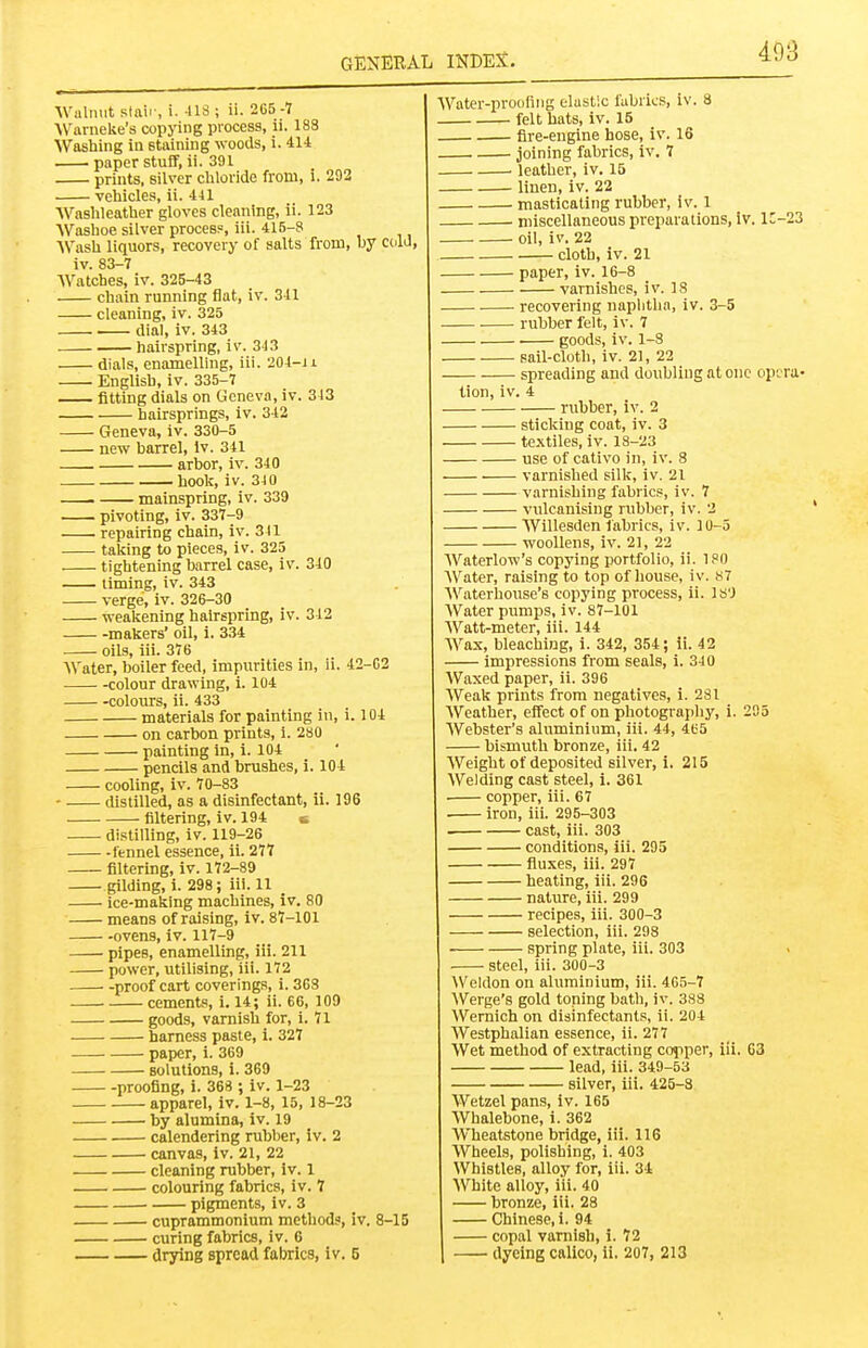 Walnut staii-, i. 41S ; ii. 265 4 AVarneke's copying process, ii. 188 Washing in staining woods, i. 414 paper stuff, ii. 391 prints, silver cliloride from, i. 292 vehiicles, ii. 441 Waslileather gloves cleaning, ii. 123 AVashoe silver process, iii. 415-8 Wasli liquors, recovery of salts from, by cold, iv. 83-7 Watches, iv. 325-43 chain running flat, iv. 341 cleaning, iv. 325 dial, iv. 343 hairspring, iv. 343 dials, enamelling, iii. '204-Ji English, iv. 335-7 fitting dials on Geneva, iv. 343 hairsprings, iv. 342 Geneva, iv. 330-5 new barrel, iv. 341 arbor, iv. 340 hook, iv. 3J0 mainspring, iv. 339 pivoting, iv. 337-9 repairing chain, iv. 341 taking to pieces, iv. 325 tightening barrel case, iv. 340 liming, iv. 343 verge, iv. 326-30 weakening hairspring, iv. 312 makers' oil, i. 334 oils, iii. 376 Water, boiler feed, impurities in, ii. 42-02 colour drawing, i. 104 colours, ii. 433 materials for painting in, i. 104 on carbon prints, i. 280 painting in, i. 104 pencils and brushes, i. 104 cooling, iv. 70-83 distilled, as a disinfectant, ii. 196 filtering, iv. 194 & distilling, iv. 119-26 fennel essence, ii. 277 filtering, iv. 172-89 gilding, i. 298; iii. 11 _ ice-making machines, iv. 80 means of raising, iv. 87-101 ovens, iv. 117-9 pipes, enamelling, iii. 211 power, utilising, iii. 172 proof cart coverings, i. 368 cements, i. 14; ii. 66, 109 goods, varnish for, i. 71 harness paste, i. 327 paper, i. 369 solutions, i. 369 proofing, i. 368 ; iv. 1-23 apparel, iv. 1-8, 15, 18-23 by alumina, iv. 19 calendering rubber, iv. 2 canvas, iv. 21, 22 cleaning rubber, iv. 1 colouring fabrics, iv. 7 pigments, iv. 3 cuprammonium method?, iv. 8-15 curing fabrics, iv. 6 drying spread fabrics, iv. 5 Water-prooiiiig elustic fabrics, iv. 8 felt hats, iv. 15 fire-engine hose, iv. 16 joining fabrics, iv. 7 . leather, iv. 15 linen, iv. 22 masticating rubber, iv. 1 niiscellaneous preparations, iv. lC-23 oil, iv. 22 cloth, iv. 21 paper, iv. 16-8 varnishes, iv. 18 recovering naphtha, iv. 3-5 rubber felt, iv. 7 goods, iv. 1-8 sail-cloth, iv. 21, 22 spreading and doubling at one opira- tion, iv. 4 rubber, iv. 2 sticking coat, iv. 3 textiles, iv. 18-23 use of cativo in, iv. 8 varnished silk, iv. 21 varnishing fabrics, iv. 7 vulcanising rubber, iv. 2 Willesden fabrics, iv. 10-5 woollens, iv. 2], 22 AVaterlow's copying portfolio, ii. 180 AVater, raising to top of liouse, iv. S7 AVaterhouse's copying process, ii. IS'J AVater pumps, iv. 87-101 AVatt-meter, iii. 144 AVax, bleaching, i. 342, 354; ii. 42 impressions from seals, i. 340 AVaxed paper, ii. 396 AVeak prints from negatives, i. 281 AVeather, effect of on photograjihy, i. 295 AVebster's aluminium, iii. 44, 465 bismuth bronze, iii. 42 AVeight of deposited silver, i. 215 AVelding cast steel, i. 361 copper, iii. 67 iron, iii. 295-303 cast, iii. 303 conditions, iii. 295 fluxes, iii. 297 heating, iii. 296 nature, iii. 299 recipes, iii. 300-3 selection, iii. 298 spring plate, iii. 303 steel, iii. 300-3 Weldon on aluminium, iii. 465-7 AVerge's gold toning bath, iv. 383 AVernich on disinfectants, ii. 204 AVestphalian essence, ii. 277 AVet method of extracting copper, iii. 03 lead, iii. 349-53 silver, iii. 426-8 A¥etzel pans, iv. 165 AVhalebone, i. 362 Wheatstone bridge, iii. 116 AVheels, polishing, i. 403 Whistles, alloy for, iii. 34 AVhite alloy, iii. 40 bronze, iii. 28 Chinese, i. 94 copal varnish, i. 72 dyeing calico, ii, 207, 213