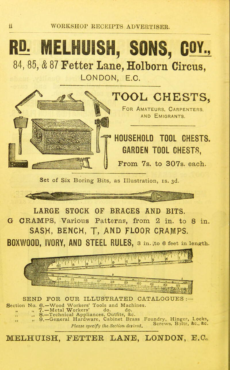 RD. MELHUISH, SONS, COL 84, 85, & 87 Fetter Lane, Holborn Circus, LONDON, E.G. TOOL CHESTS, For Amateurs, Carpenters, AND Emigrants. HOUSEHOLD TOOL CHESTS. GAROEN TOOL CHESTS, From 7s. to 307s. each. Set of Six Boring Bits, as Illustration, is. 3d. LARGE STOCK OF BRACES AND BITS. G CRAMPS, Various Patterns, from 2 in. to 8 in. SASH, BENCH, T, AND FLOOR CPA)YIPS. BOXWOOD, IVORY, AND STEEL RULES, 3 in. ;to e feet in len^h. SEND FOR OUR ILLUSTRATED CATALOGUES :— Section No. 6.—Wood Workers' Tools and Machines. „ „ 7. — Metal Workers' do. do. ,. ,, 8.—Technical Appliances, Outfits, &c. 9.—General Hardware, Cabinet Brass Foundry, Hinge.'^, Locks, Please specify the Section detired. Screws, BdU?, Ac. &c. MELHUISH, FETTER LANE, LONDON, E.O.