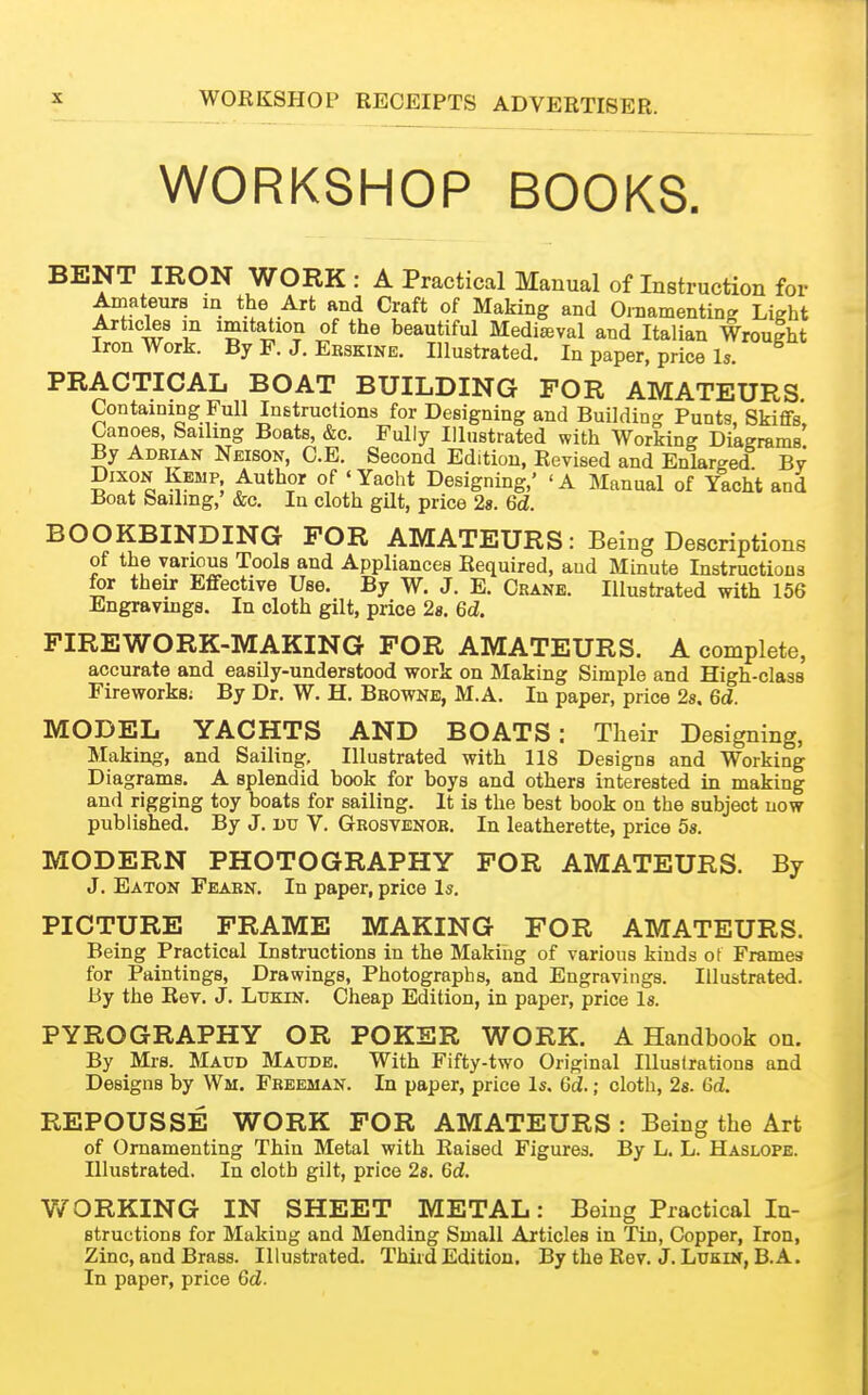 WORKSHOP BOOKS. BENT IRON WORK : A Practical Manual of Instruction for Amateurs in the Art and Craft of Making and OniamentinK Light Articles m imitation of the beautiful Medieval and Italian Wroulht Iron Work. By F. J. Eeskine. Illustrated. In paper, price Is. PRACTICAL BOAT BUILDING FOR AMATEURS Containing Full Instructions for Designing and Building Punts, Skiffs, Canoes, Sailing Boats, &c. Fully Illustrated with Working Diagrams By Adrian Neison, C.E. Second Edition, Revised and Enlarged By Dixon Kemp Author of 'Yacht Designing,' 'A Manual of Yacht and Boat Sailmg,' &c. In cloth gilt, price 28. 6d. BOOKBINDING FOR AMATEURS: Being Descriptions of the various Tools and Appliances Required, and Minute Instructions for their Eflfective Use. By W. J. E. Crane. Illustrated with 156 Engravings. In cloth gilt, price 28. 6d. FIREWORK-MAKING FOR AMATEURS. A complete, accurate and easily-understood work on Making Simple and High-class Fireworks; By Dr. W. H. Bbowne, M.A. In paper, price 2s. 6d. MODEL YACHTS AND BOATS: Their Designing, Making, and Sailing, Illustrated with 118 Designs and Working Diagrams. A splendid book for boys and others interested in making and rigging toy boats for sailing. It is the best book on the subject now published. By J. vv V. Grosvenob. In leatherette, price 58. MODERN PHOTOGRAPHY FOR AMATEURS. By J. Eaton Fearn. In paper, price Is. PICTURE FRAME MAKING FOR AMATEURS. Being Practical Instructions in the Making of various kinds ot Frames for Paintings, Drawings, Photographs, and Engravings. Illustrated. By the Rev. J. Lukin. Cheap Edition, in paper, price Is. PYROGRAPHY OR POKER WORK. A Handbook on. By Mrs. Maud Maude. With Fifty-two Original lUuslrations and Designs by Wai. Freeman. In paper, price Is, 6d.; cloth, 2g. 6d. REPOUSSE WORK FOR AMATEURS : Being the Art of Ornamenting Thin Metal with Raised Figures. By L. L. Haslope. Illustrated. In cloth gilt, price 28. 6d. WORKING IN SHEET METAL: Being Practical In- structions for Making and Mending Small Articles in Tin, Copper, Iron, Zinc, and Brass. Illustrated. Third Edition. By the Rev. J. Lukin, B.A. In paper, price 6d.