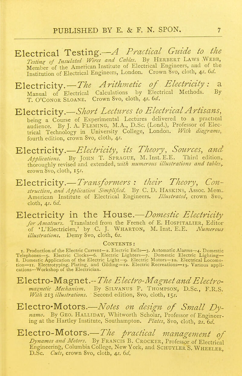 Electrical Testing.—A Practical Gtdde to the Testing of Insulated IVires and Cables. By Herbert Laws Webb, Member of the American Institute of Electrical Engineers, and of the Institution of Electrical Engineers, London. Crown 8vo, cloth, 4J. 6d. Electricity.—The Arithmetic of Electricity: a Manual of Electrical Calculations by Electrical Methods. By T. O'CONOR Sloane. Crown 8vo, cloth, 4J. dd. Electricity.—Short Lectures to Electrical Artisans, beino- a Course of Experimental Lectures delivered to a practical audience. By J. A. Fleming, M.A., D.Sc. (Lond.), Professor of Elec- trical Technology in University College, London. With diagrams, fourth edition, crown 8vo, cloth, 4^. Electricity.—Electricity, its Theory, Sotirces, and Applications. By JOHN T. SPR.A.GUE, M. Inst. E.E. Third edition,, thoroughly revised and extended, 'jjith jiumeroiis illustrations and tables^ crown Svo, cloth, 15.r. Electricity.— Transformers : their Theory, Con- struction, and Application Simplified. By C. D. Haskins, Assoc. Mem., American Institute of Electrical Engineers. Illustrated, crown Svo,, cloth, 41. dd. Electricity in the House.—Domestic Electricity for Amateurs. Translated from the French of E. Hospitalier, Editor of 'L'Electricien,' by C. J. Wharton, M. Inst. E.E, Numerous illustrations. Demy Svo, cloth, 6s. Contents: I. Production of the Electric Current—2. Electric Bells—3. Automatic Alarms—4. Domestic Telephones—5. Electric Clock.s—6. Electric Lighters—7. Domestic Electric Lighting— 8. Domestic Application of the Electric Light—9, Electric Motors—10. Electrical Locomo- tion—II. Electrotyping, Plating, and Gilding—12. Electric Recreations—13. Various appli- cations—Workshop of the Electrician. Electro-Magnet.-772(? Electro-Mag7iet and Electro- mas^netic Mechanism. By Silvanus P. Thompson, D.Sc, F.R.S. With 213 illustrations. Second edition, Svo, cloth, \^s. Electro-Motors.—Notes on design of Small Dy- namo. By Geo. Halliday, Whitworth Scholar, Professor of Engineer- ing at the Plartley Institute, Southampton. Plates, Svo, cloth, 2s, 6d. Electro-Motors.—The practical management of Dynamos and Motors. By Francis B. Crocker, Professor of Electrical Engineering, Columbia College, New York, and SCHUYLER S. Wheeler D.Sc. Cuts, crown Svo, cloth, 4J. 617'. '