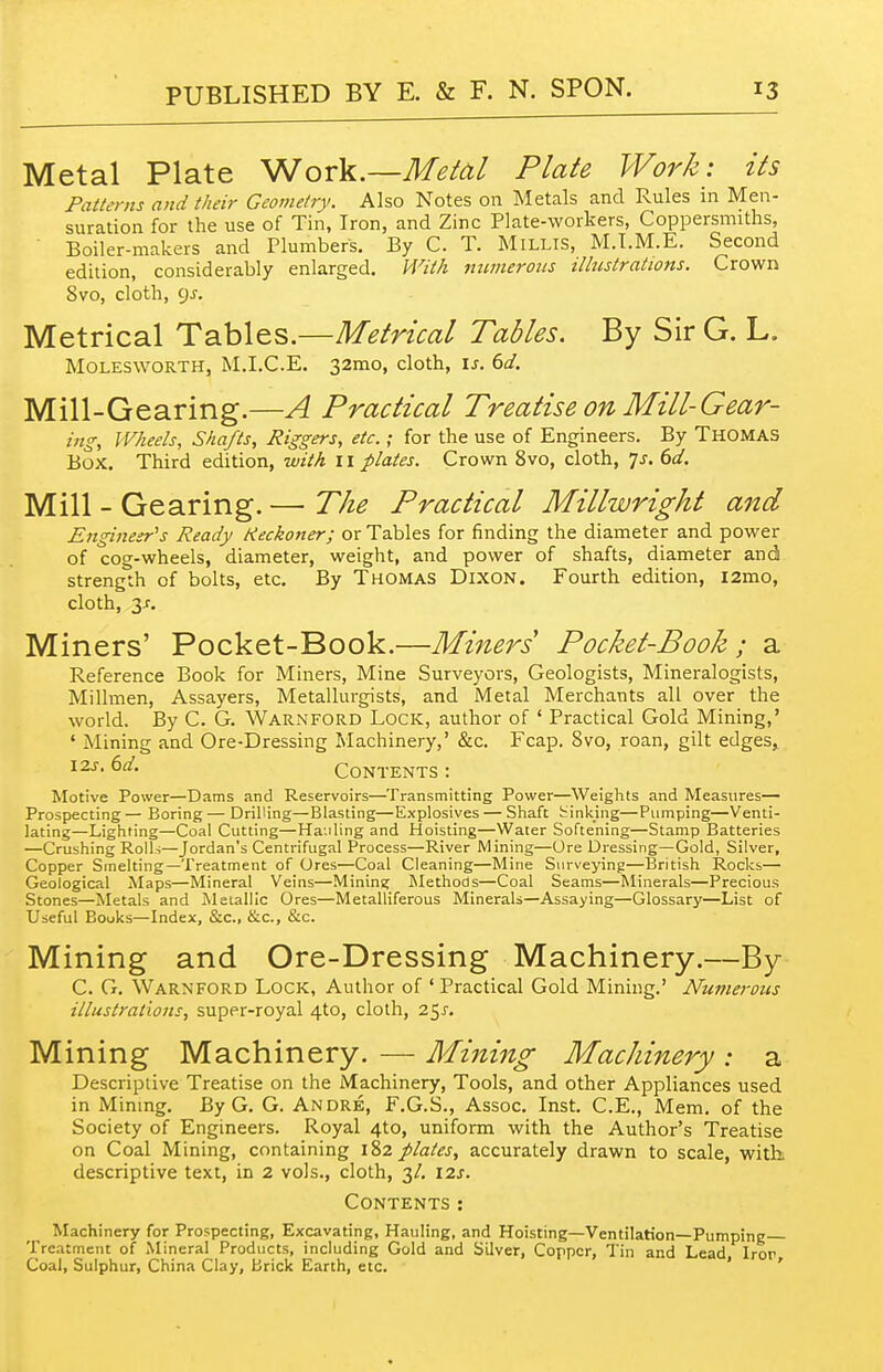 Metal Plate ^or\.—Metal Plate Work: its Patterns and their Geometry. Also Notes on Metals and Rules in Men- suration for the use of Tin, Iron, and Zinc Plate-workers, Coppersmiths, ■ Boiler-makers and Plumbers. By C. T. MiLLls, M.T.M.E. Secoiid edition, considerably enlarged. With immeroiis illustrations. Crown 8vo, cloth, 9J-. Metrical Tables.—Metrical Tables. By Sir G. L. MOLESWORTH, M.I.C.E. 32mo, cloth, is. 6d. Mill-Gearing.—A Practical Treatise on Mill-Gear- ing, Wheels, Shafts, Riggers, etc.; for the use of Engineers. By Thomas Box. Third edition, with 11 plates. Crown 8vo, cloth, 7j. dd. Mill - Gearing. — The Practical Millwright and Engineer''s Ready Keckoner; or Tables for finding the diameter and power of cog-wheels, diameter, weight, and power of shafts, diameter and strength of bolts, etc. By Thomas Dixon. Fourth edition, i2mo, cloth, y. Miners' Pocket-Book.—Miners Pocket-Book ; a Reference Book for Miners, Mine Surveyors, Geologists, Mineralogists, Millmen, Assayers, Metallurgists, and Metal Merchants all over the world. By C. G. Warnford Lock, author of ' Practical Gold Mining,' ' Mining and Ore-Dressing Machinery,' &c. Fcap. 8vo, roan, gilt edges, I2J. td. Contents : Motive Power—Dams and Reservoirs—Transmitting Power—Weights and Measures- Prospecting — Boring — Drilling—Blasting—Explosives — Shaft linking—Pumping—Venti- lating—Lighting—Coal Cutting—Ha.iling and Hoisting—Water Softening—Stamp Batteries —Crushing Rolls—Jordan's Centrifugal Process—River Mining—Ore Dressing—Gold, Silver, Copper Smelting—Treatment of Ores—Coal Cleaning—Mine Surveying—British Rocks— Geological Maps—Mineral Veins—Minins; Methods—Coal Seams—Minerals—Precious Stones—Metals and iMetalllc Ores—Metalliferous Minerals—Assaying—Glossary—List of Useful Bouks—Index, &c., &c., &c. Mining and Ore-Dressing Machinery.—By C. G, Warnford Lock, Author of ' Practical Gold Mining.' Numerous illustrations, super-royal 4to, cloth, 25^. M ining IVTacliinery. — Mining Machinery : a Descriptive Treatise on the Machinery, Tools, and other Appliances used in Minmg. By G. G. Andre, F.G.S., Assoc. Inst. C.E., Mem. of the Society of Engineers. Royal 4to, uniform with the Author's Treatise on Coal Mining, containing 182 plates, accurately drawn to scale, with descriptive text, in 2 vols., cloth, 3/, 12s. Contents: Machinery for Prospecting, Excavating, Hauling, and Hoisting—Ventilation—Pumping Treatment of Mineral Products, including Gold and Silver, Copper, Tin and Lead Iror Coal, Sulphur, China Clay, Brick Earth, etc. ' '