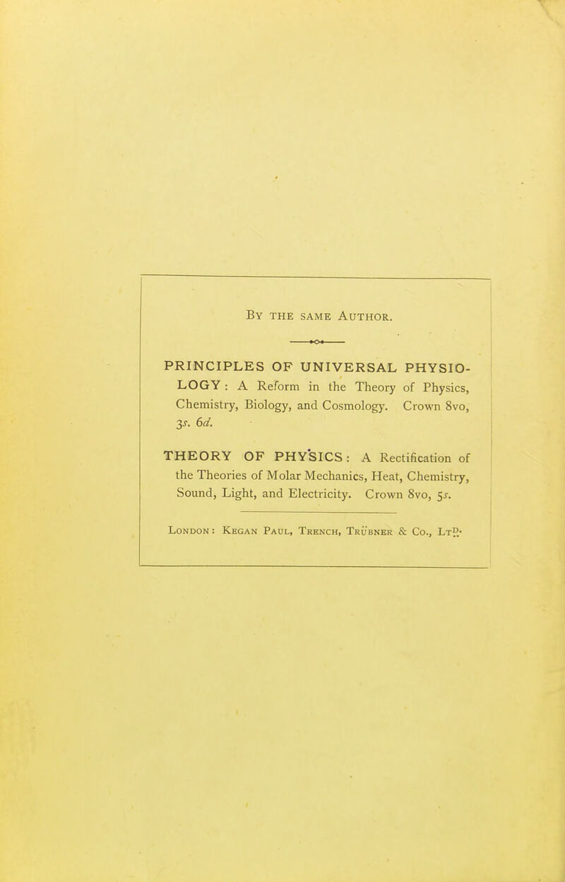 By the same Author. PRINCIPLES OF UNIVERSAL PHYSIO- LOGY : A Reform in the Theory of Physics, Chemistry, Biology, and Cosmology. Crown 8vo, THEORY OF PHY'SICS : A Rectification of the Theories of Molar Mechanics, Heat, Cliemistry, Sound, Light, and Electricity. Crown 8vo, 5j. London: Kegan Paul, Trench, Trubner & Co., LtH*