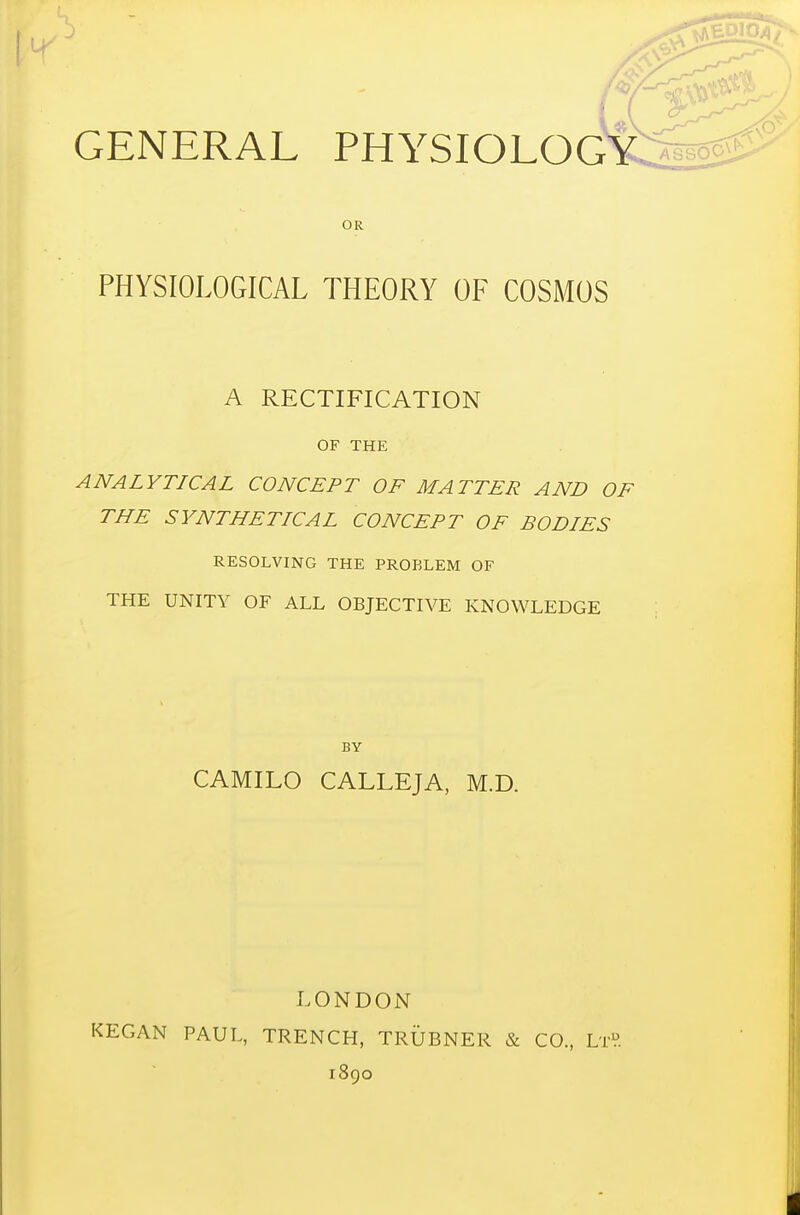 OR PHYSIOLOGICAL THEORY OF COSMOS A RECTIFICATION OF THE ANALYTICAL CONCEPT OF MATTER AND OF THE SYNTHETICAL CONCEPT OF BODIES RESOLVING THE PROBLEM OF THE UNITY OF ALL OBJECTIVE KNOWLEDGE BY CAMILO CALLEJA, M.D. LONDON KEGAN PAUL, TRENCH, TRUBNER & CO, LrV. 1890