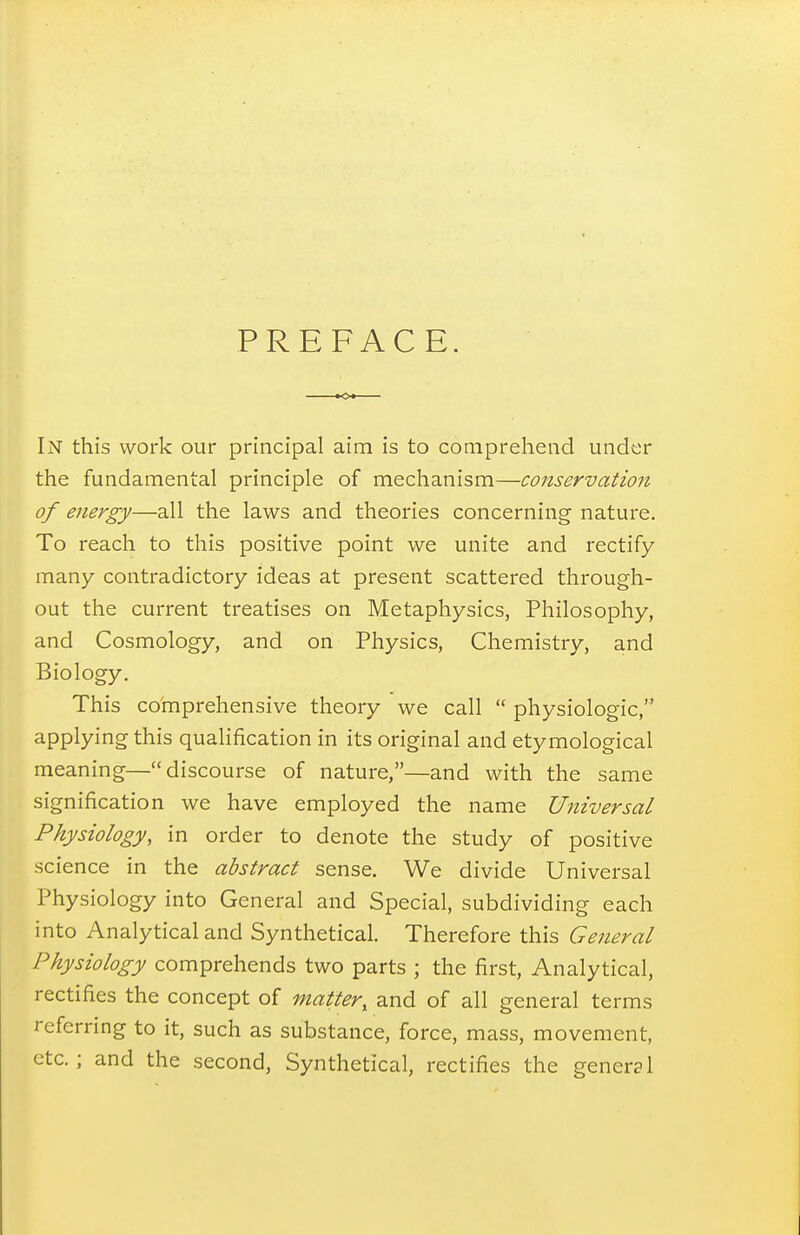 PREFACE. In this work our principal aim is to comprehend under the fundamental principle of mechanism—conservation of energy—all the laws and theories concerning nature. To reach to this positive point we unite and rectify many contradictory ideas at present scattered through- out the current treatises on Metaphysics, Philosophy, and Cosmology, and on Physics, Chemistry, and Biology. This coinprehensive theory we call  physiologic, applying this qualification in its original and etymological meaning—discourse of nature,—and with the same signification we have employed the name Universal Physiology, in order to denote the study of positive science in the abstract sense. We divide Universal Physiology into General and Special, subdividing each into Analytical and Synthetical. Therefore this General Physiology comprehends two parts ; the first. Analytical, rectifies the concept of matter, and of all general terms referring to it, such as substance, force, mass, movement, etc. ; and the second, Synthetical, rectifies the general