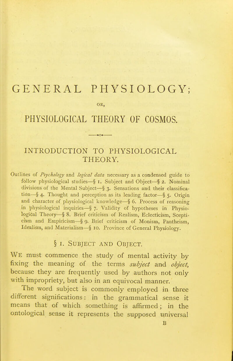 GENERAL PHYSIOLOGY; OR, PHYSIOLOGICAL THEORY OF COSMOS. INTRODUCTION TO PHYSIOLOGICAL THEORY. Outlines of Psychology and logical data necessary as a condensed guide to follow physiological studies—§ i. Subject and Object—§ 2. Nominal divisions of the Mental Subject—§ 3. Sensations and their classifica- tion—§ 4. Thought and perception as its leading factor—§ 5. Origin and character of physiological knowledge—§ 6. Process of reasoning in physiological inquiries—§ 7. Validity of hypotheses in Physio- logical Theory—§ 8. Brief criticism of Realism, Eclecticism, Scepti- cism and Empiricism—§ 9. Brief criticism of Monism, Pantheism, Idealism, and Materialism—§ 10. Province of General Physiology. § I. Subject and Object. We must commence the study of mental activity by fixing the meaning of the terms subject and object, because they are frequently used by authors not only with impropriety, but also in an equivocal manner. The word subject is commonly employed in three different significations: in the grammatical sense it means that of which something is affirmed; in the ontological sense it represents the supposed universal B