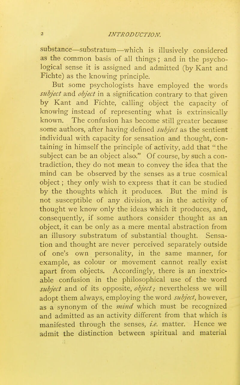 substance—substratum—which is illusively considered as the common basis of all things ; and in the psycho- logical sense it is assigned and admitted (by Kant and Fichte) as the knowing principle. But some psychologists have employed the words subject and object in a signification contrary to that given by Kant and Fichte, calling object the capacity of knowing instead of representing what is extrinsically known. The confusion has become still greater because some authors, after having defined subject as the sentient individual with capacity for sensation and thought, con- taining in himself the principle of activity, add that the subject can be an object also. Of course, by such a con- tradiction, they do not mean to convey the idea that the mind can be observed by the senses as a true cosmical object; they only wish to express that it can be studied by the thoughts which it produces. But the mind is not susceptible of any division, as in the activity of thought we know only the ideas which it produces, and, consequently, if some authors consider thought as an object, it can be only as a mere mental abstraction from an illusory substratum of substantial thought. Sensa- tion and thought are never perceived separately outside of one's own personality, in the same manner, for example, as colour or movement cannot really exist apart from objects. Accordingly, there is an inextric- able confusion in the philosophical use of the word subject and of its opposite, object; nevertheless we will adopt them always, employing the word subject, however, as a synonym of the mind which must be recognized and admitted as an activity different from that which is manifested through the senses, i.e. matter. Hence we admit the distinction between spiritual and material