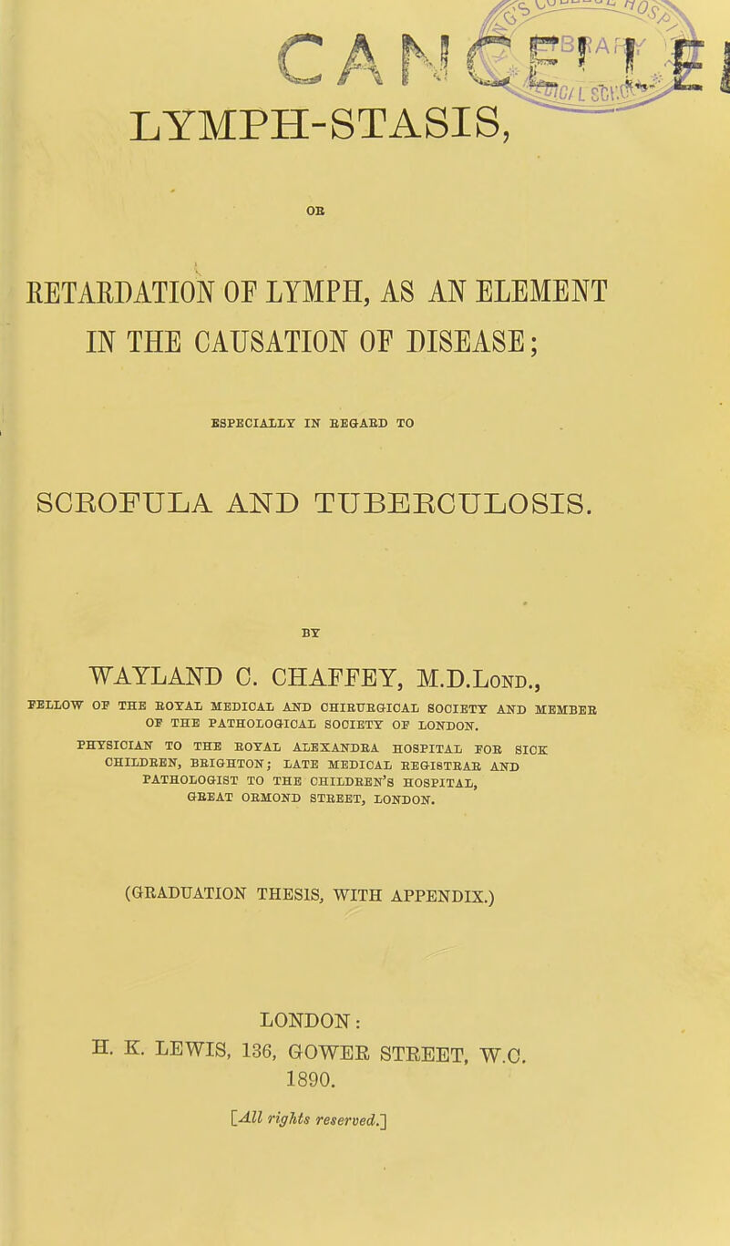 CAN QE^:m LYMPH-STASIS, OB RETAEDATION OF LYMPH, AS AN ELEMENT IN THE CAUSATION OE DISEASE; ESPECIALLY IN EEGABD TO SCROFULA AND TUBERCULOSIS. BY WAYLAND C. CHAFFEY, M.D.Lond., FELLOW OE THE EOYAL MEDICAL AND CHIBUE&IOAL SOCIETY AND MEMBEB OF THE PATHOLOGICAL SOCIETY OE LONDON. PHYSICIAN TO THE EOYAL ALBXANDEA HOSPITAL FOB SICK CHILDEEN, BEIGHTON; LATE MEDICAL EEGI8TEAB AND PATHOLOGIST TO THE CHILDEBN's HOSPITAL, GEEAT OEMOND STBEBT, LONDON. (GRADUATION THESIS, WITH APPENDIX.) LONDON: H. K. LEWIS, 136, GOWER STREET, W.C. 1890. [_AU rights reservedJ]