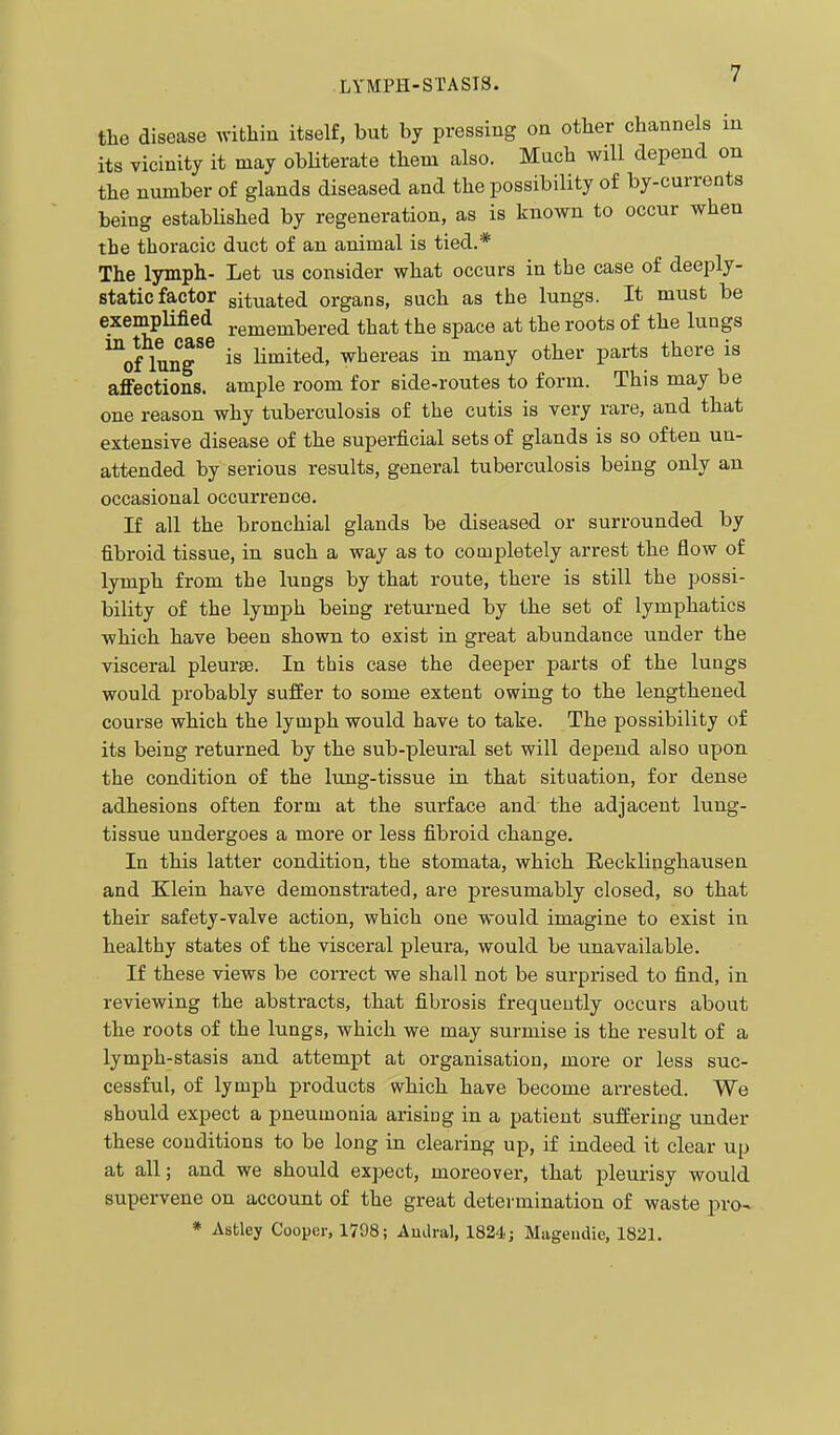 the disease within itself, but by pressing on other channels in its vicinity it may obHterate them also. Much will depend on the number of glands diseased and the possibility of by-currents being established by regeneration, as is known to occur when the thoracic duct of an animal is tied.* The lymph- Let us consider what occurs in the case of deeply- static factor situated organs, such as the lungs. It must be exemplified remembered that the space at the roots of the lungs ^of lung^^ is Hmited, whereas in many other parts there is affections, ample room for side-routes to form. This may be one reason why tuberculosis of the cutis is very rare, and that extensive disease of the superficial sets of glands is so often un- attended by serious results, general tuberculosis being only an occasional occurrence. If all the bronchial glands be diseased or surrounded by fibroid tissue, in such a way as to completely arrest the flow of lymph from the lungs by that route, there is still the possi- bility of the lymph being retui-ned by the set of lymphatics which have been shown to exist in great abundance under the visceral pleurae. In this case the deeper parts of the lungs would probably suffer to some extent owing to the lengthened course which the lymph would have to take. The possibility of its being returned by the sub-pleural set will depend also upon the condition of the lung-tissue in that situation, for dense adhesions often form at the surface and the adjacent lung- tissue undergoes a more or less fibroid change. In this latter condition, the stomata, which Eecklinghausen and Klein have demonstrated, are presumably closed, so that their safety-valve action, which one would imagine to exist in healthy states of the visceral pleura, would be unavailable. If these views be correct we shall not be surprised to find, in reviewing the abstracts, that fibrosis frequently occurs about the roots of the lungs, which we may surmise is the result of a lymph-stasis and attempt at organisation, more or less suc- cessful, of lymph products which have become arrested. We should expect a pneumonia arising in a patient suffering under these conditions to be long in clearing up, if indeed it clear up at all; and we should expect, moreover, that pleurisy would supervene on account of the great determination of waste pro- * Astley Cooper, 1798; Audral, 1824 j Mageudie, 1821.