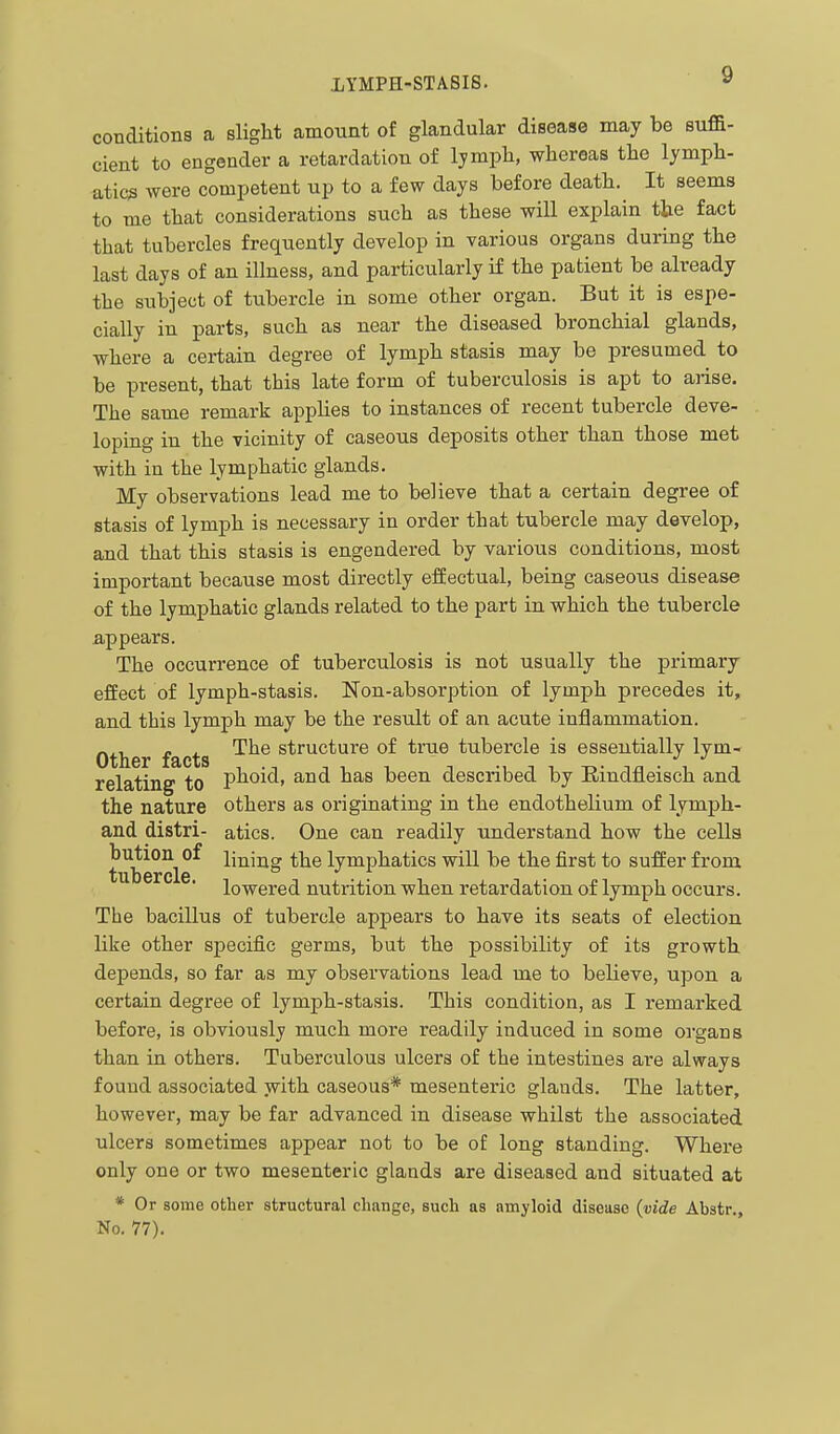 conditions a sliglit amount of glandular disease may be suffi- cient to engender a retardation of lymph, whereas the lymph- atics were competent up to a few days before death. It seems to me that considerations such as these will explain the fact that tubercles frequently develop in various organs during the last days of an illness, and particularly if the patient be already the subject of tubercle in some other organ. But it is espe- cially in parts, such as near the diseased bronchial glands, where a certain degree of lymph stasis may be presumed to be present, that this late form of tuberculosis is apt to arise. The same remark applies to instances of recent tubercle deve- loping in the vicinity of caseous deposits other than those met with in the lymphatic glands. My observations lead me to believe that a certain degree of stasis of lymph is necessary in order that tubercle may develop, and that this stasis is engendered by various conditions, most important because most directly effectual, being caseous disease of the lymphatic glands related to the part in which the tubercle appears. The occurrence of tuberculosis is not usually the primary effect of lymph-stasis. Non-absorption of lymph precedes it, and this lymph may be the result of an acute inflammation. Other facts structure of time tubercle is essentially lym- relating to plioid, and has been described by Eindfleisch and the nature others as originating in the endothelium of lymph- and distil- atics. One can readily understand how the cells bution^of lining tbe lymphatics will be the first to suffer from lowered nutrition when retardation of lymph occurs. The bacillus of tubercle appears to have its seats of election like other specific germs, but the possibility of its growth depends, so far as my observations lead me to believe, upon a certain degree of lymph-stasis. This condition, as I remarked before, is obviously much more readily induced in some organs than in others. Tuberculous ulcers of the intestines are always found associated jvith caseous* mesenteric glands. The latter, however, may be far advanced in disease whilst the associated ulcers sometimes appear not to be of long standing. Where only one or two mesenteric glands are diseased and situated at * Or some other structural change, such as amyloid disease {vide Abstr., No. 77).