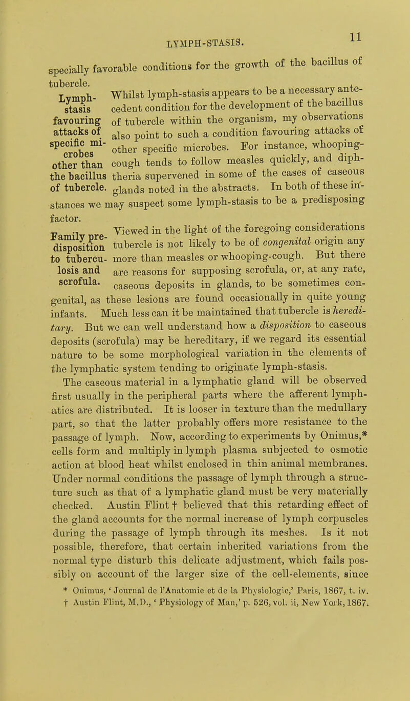 specially favorable conditions for the growth of the bacillus of tubercle. , ,„ T vmuh. Whilst lymph-stasis appears to be a necessary ante- stasis cedent condition for the development of the bacillus favouring of tubercle within the organism, my observations attacks of ^|g^ p^i^t to such a condition favouring attacks of specific mi- ^^^^^ ^p^^.^^ microbes. For instance, whooping- othe? than cough tends to follow measles quickly, and diph- the bacillus theria supervened in some of the cases of caseous of tubercle, glands noted in the abstracts. In both of these in'- stances we may suspect some lymph-stasis to be a predisposing Viewed in the Hght of the foregoing considerations di^os^it?on tubercle is not likely to be of congenital origin any to tubercu- more than measles or whooping-cough. But there losis and are reasons for supposing scrofula, or, at any rate, scrofula, caseous deposits in glands, to be sometimes con- genital, as these lesions are found occasionally in quite young infants. Much less can it be maintained that tubercle is heredi- tary. But we can well understand how a disposition to caseous deposits (scrofula) may be hereditary, if we regard its essential nature to be some morphological variation in the elements of the lymphatic system tending to originate lymph-stasis. The caseous material in a lymphatic gland will be observed first usually in the peripheral parts where the afferent lymph- atics are distributed. It is looser in texture than the medullary part, so that the latter probably offers more resistance to the passage of lymph. Now, according to experiments by Onimus,* cells form and multiply in lymph plasma subjected to osmotic action at blood heat whilst enclosed in thin animal membranes. Under normal conditions the passage of lymph through a struc- ture such as that of a lymphatic gland must be very materially checked. Austin Flint f believed that this retarding effect of the gland accounts for the normal increase of lymph corpuscles during the passage of lymph through its meshes. Is it not possible, therefore, that certain inherited variations from the normal type disturb this delicate adjustment, which fails pos- sibly on account of the larger size of the cell-elements, since * Onimus, ' Journal dc rAnatomie et dc la Physiologic,' Paris, 1867, t. iv. t Austin Flint, M.l).,' Physiology of Man,' p. 526, vol. ii, New York, 1867.