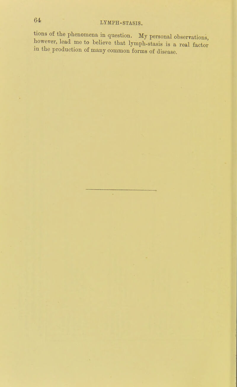 tiona of tlie phenomena in question. My personal observations however, lead me to believe that lymph-stasis is a real factor in the production of many common forms of disease.