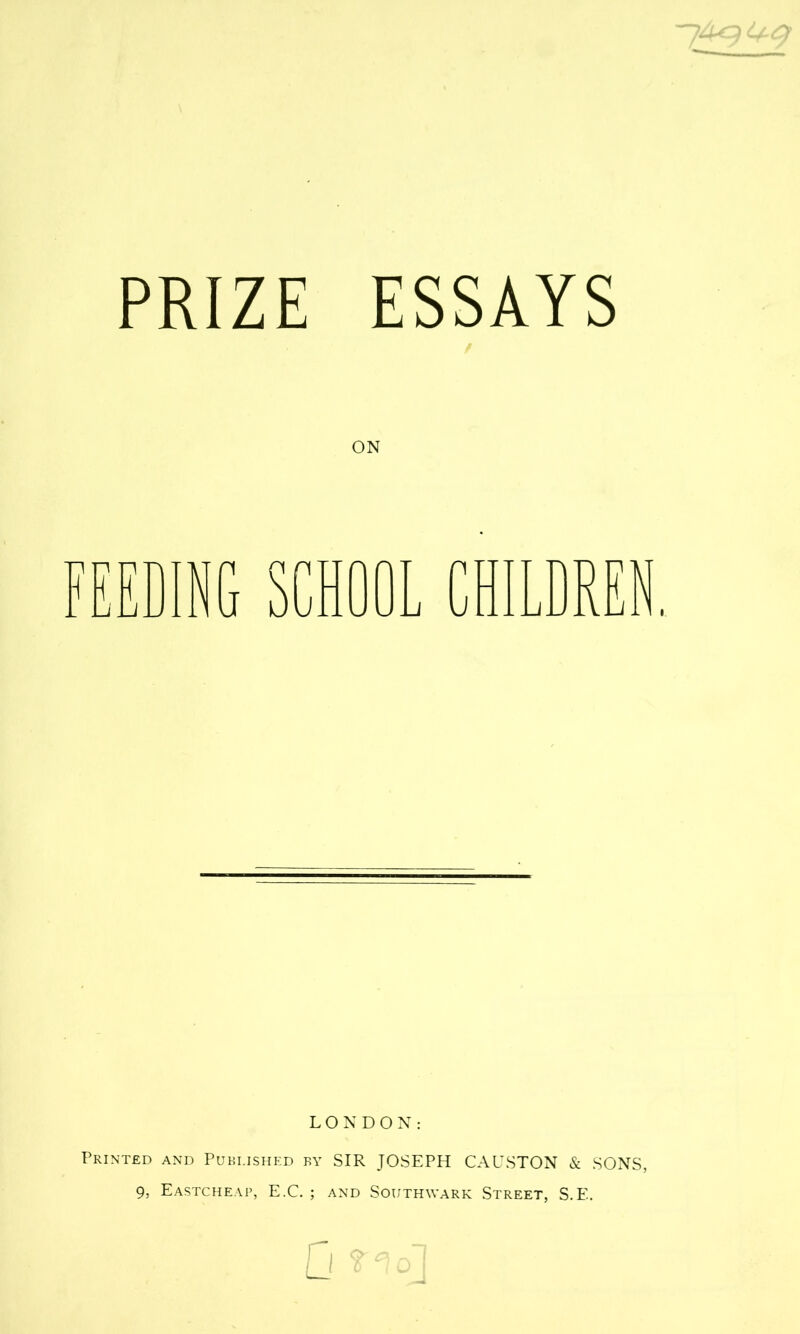 PRIZE ESSAYS ON FEEDING SCHOOL CHILDREN. LONDON: Printed and Published by SIR JOSEPH CAUSTON & SONS, 9, EASTCHEAP, E.C. ; AND SOUTHWARK STREET, S. E.