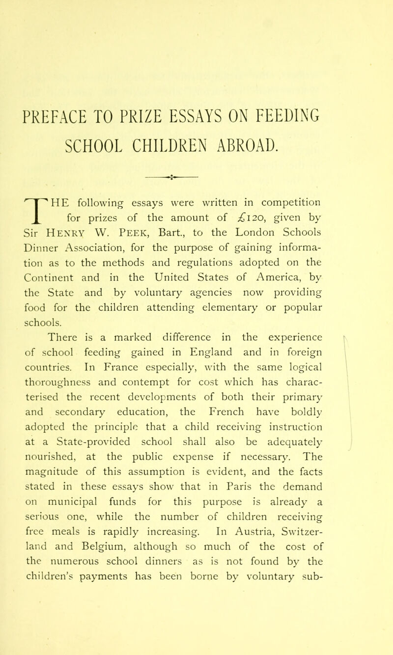 PREFACE TO PRIZE ESSAYS ON FEEDING SCHOOL CHILDREN ABROAD. HE following essays were written in competition for prizes of the amount of £120, given by Sir HENRY W. PEEK, Bart, to the London Schools Dinner Association, for the purpose of gaining informa- tion as to the methods and regulations adopted on the Continent and in the United States of America, by the State and by voluntary agencies now providing food for the children attending elementary or popular schools. There is a marked difference in the experience of school feeding gained in England and in foreign countries. In France especially, with the same logical thoroughness and contempt for cost which has charac- terised the recent developments of both their primary and secondary education, the French have boldly adopted the principle that a child receiving instruction at a State-provided school shall also be adequately nourished, at the public expense if necessary. The magnitude of this assumption is evident, and the facts stated in these essays show that in Paris the demand on municipal funds for this purpose is already a serious one, while the number of children receiving free meals is rapidly increasing. In Austria, Switzer- land and Belgium, although so much of the cost of the numerous school dinners as is not found by the children's payments has been borne by voluntary sub-