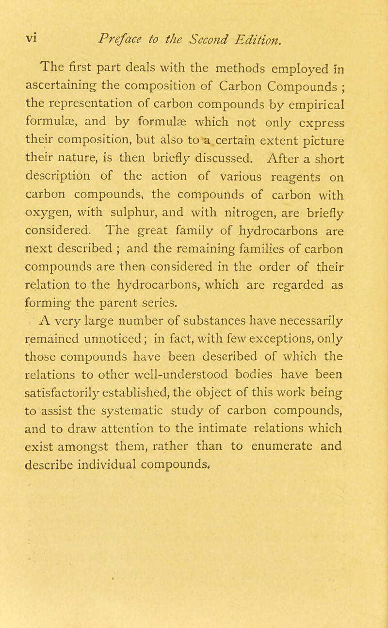 The first part deals with the methods employed in ascertaining the composition of Carbon Compounds ; the representation of carbon compounds by empirical formulae, and by formulae which not only express their composition, but also to a certain extent picture their nature, is then briefly discussed. After a short description of the action of various reagents on carbon compounds, the compounds of carbon with oxygen, with sulphur, and with nitrogen, are briefly considered. The great family of hydrocarbons are next described ; and the remaining families of carbon compounds are then considered in the order of their relation to the hydrocarbons, which are regarded as forming the parent series. A very large number of substances have necessarily remained unnoticed; in fact, with few exceptions, only those compounds have been described of which the relations to other well-understood bodies have been satisfactorily established, the object of this work being to assist the systematic study of carbon compounds, and to draw attention to the intimate relations which exist amongst them, rather than to enumerate and describe individual compounds.