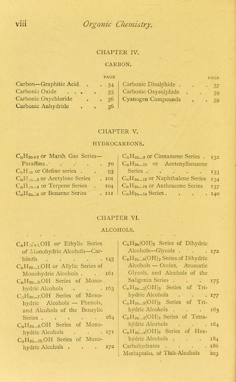 Carbon—Graphitic Acid Carbonic Oxide . t Carbonic Oxychloride Carbonic Anhydride CHAPTER IV. CARBON. PAGE • 54 55 • 56 56 Carbonic Disulphide . Carbonic Oxysulphide Cyanogen Compounds PAGE • 57 59 • 59 CHAPTER V. HYDROCARBONS. CnH2n+2 or Marsh Gas Series— Paraffins . • 70 CnH.n or Olefine series . 93 CuHju_2 or Acetylene Series . IOI CnH^n—4 or Terpene Series 104 CnH2n_6 or Benzene Series . hi CnH2n_8 or Cinnamene Series . 132 CnHjn—iq or Acetenylbenzene Series ..... 133 CnHon_x2 or Naphthalene Series 134 CnH2n_i8 or Anthracene Series 137 CnHjn_i4 Series.... 140 CHAPTER VI. ALCOHOLS. CnH;„+i.OH of Ethylic Series of Monohydric Alcohols—Car- binols 143 CnH2n_i.OH or Allylic Series of Monohydric Alcohols . . 161 CnH2n 3.OH Series of Mono- hydric Alcohols . . . 163 CnHsn—7. OH Series of Mono- hydric Alcohols — Phenols, and Alcohols of the Benzylic Series 164 CnH2n-9.0H Series of Mono- hydric Alcohols . . . 171 CiiHan 13.OH Series of Mono- hydric Alcohols . . . 172 C„H2„(OH)2 Series of Dihydric Alcohols—Glycols . . . 172 CnH2n 8(OH)2 Series of Dihydric Alcohols — Orcins, Aromatic Glycols, and Alcohols of the Saligenin Series . . . 175 C,iH2n_3(OH)3 Series of Tri- hydric Alcohols . . . 177 C|iH2n 9(014)3 Series of Tri- hydric Alcohols . . . 183 CnH2n_a(OH)i Series of Tetra- hydric Alcohols . . .184 CnH2n'_„(OH)G Series of Hex- hydric Alcohols . . .184 Carbohydrates .... 186 Mercaptans, of Thio-Alcohols 203