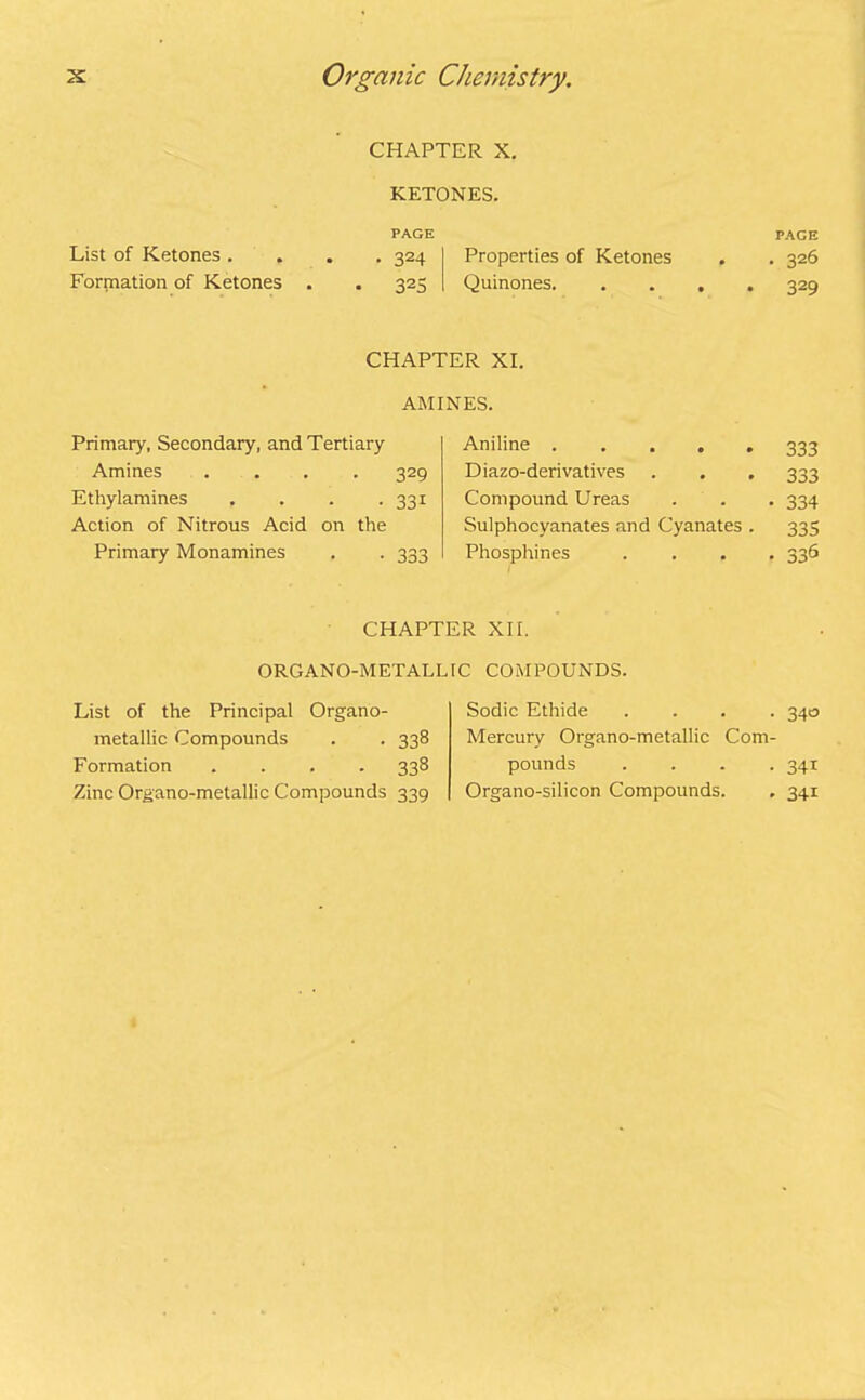 chapter x. KETONES. PAGE List of Ketones .... 324 Properties of Ketones Formation of Ketones . . 325 Quinones. PAGE • 326 329 CHAPTER XI. AMINES. Primary, Secondary, and Tertiary Amines .... 329 Ethylamines . . . . 331 Action of Nitrous Acid on the Primary Monamines . . 333 Aniline ..... 333 Diazo-derivatives 333 Compound Ureas • 334 Sulphocyanates and Cyanates . 335 Phosphines • 336 CHAPTER XII. ORGANO-METALUC COMPOUNDS. List of the Principal Organo- metallic Compounds . . 338 Formation .... 338 Zinc Organo-metallic Compounds 339 Sodic Ethide .... 340 Mercury Organo-metallic Com- pounds .... 341 Organo-silicon Compounds. . 341