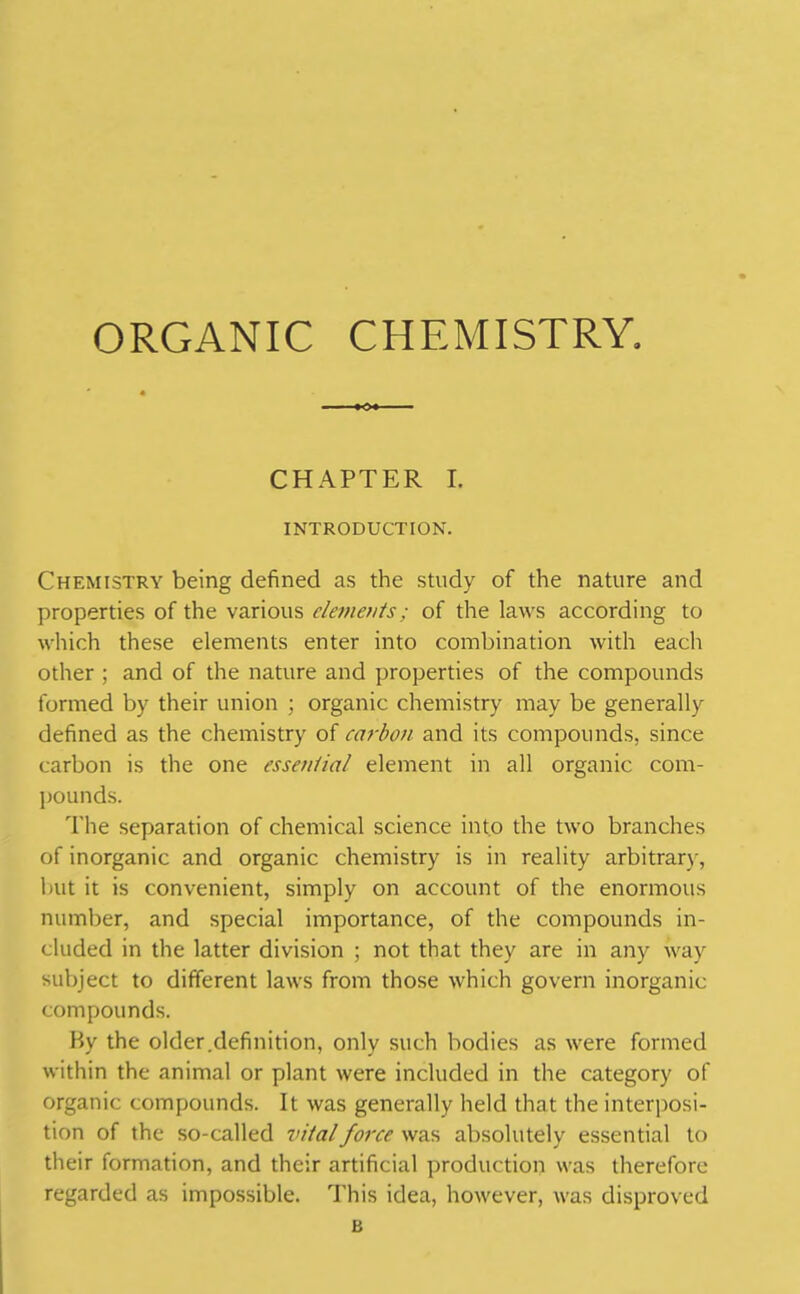 CHAPTER I. INTRODUCTION. Chemistry being defined as the study of the nature and properties of the various elements; of the laws according to which these elements enter into combination with each other ; and of the nature and properties of the compounds formed by their union ; organic chemistry may be generally defined as the chemistry of carbon and its compounds, since carbon is the one essential element in all organic com- pounds. The separation of chemical science into the two branches of inorganic and organic chemistry is in reality arbitrary, but it is convenient, simply on account of the enormous number, and special importance, of the compounds in- cluded in the latter division ; not that they are in any way subject to different laws from those which govern inorganic compounds. By the older.definition, only such bodies as were formed within the animal or plant were included in the category of organic compounds. It was generally held that the interposi- tion of the so-called vital force was absolutely essential to their formation, and their artificial production was therefore regarded as impossible. This idea, however, was disproved B