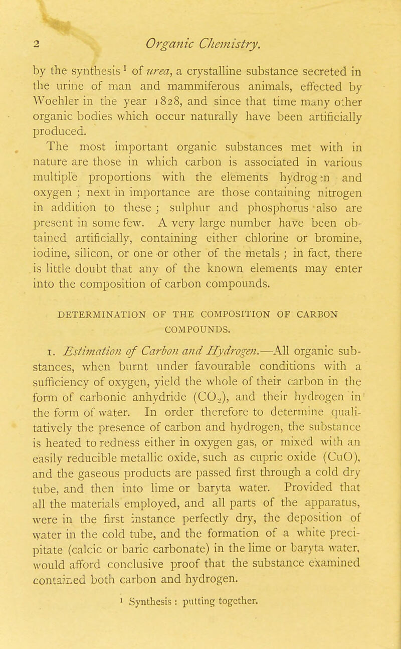 by the synthesis 1 of wea, a crystalline substance secreted in the urine of man and mammiferous animals, effected by Woehler in the year 1828, and since that time many other organic bodies which occur naturally have been artificially produced. The most important organic substances met with in nature are those in which carbon is associated in various multiple proportions with the elements hydrogm and oxygen ; next in importance are those containing nitrogen in addition to these ; sulphur and phosphorus • also are present in some few. A very large number have been ob- tained artificially, containing either chlorine or bromine, iodine, silicon, or one or other of the metals ; in fact, there is little doubt that any of the known elements may enter into the composition of carbon compounds. DETERMINATION OF THE COMPOSITION OF CARBON COMPOUNDS. i. Estimation of Carbon and Hydrogen.—All organic sub- stances, when burnt under favourable conditions with a sufficiency of oxygen, yield the whole of their carbon in the form of carbonic anhydride (CO.,), and their hydrogen in the form of water. In order therefore to determine quali- tatively the presence of carbon and hydrogen, the substance is heated to redness either in oxygen gas, or mixed with an easily reducible metallic oxide, such as cupric oxide (CuO), and the gaseous products are passed first through a cold dry tube, and then into lime or baryta water. Provided that all the materials employed, and all parts of the apparatus, were in the first instance perfectly dry, the deposition of water in the cold tube, and the formation of a white preci- pitate (calcic or baric carbonate) in the lime or baryta water, would afford conclusive proof that the substance examined contained both carbon and hydrogen. 1 Synthesis : putting together.