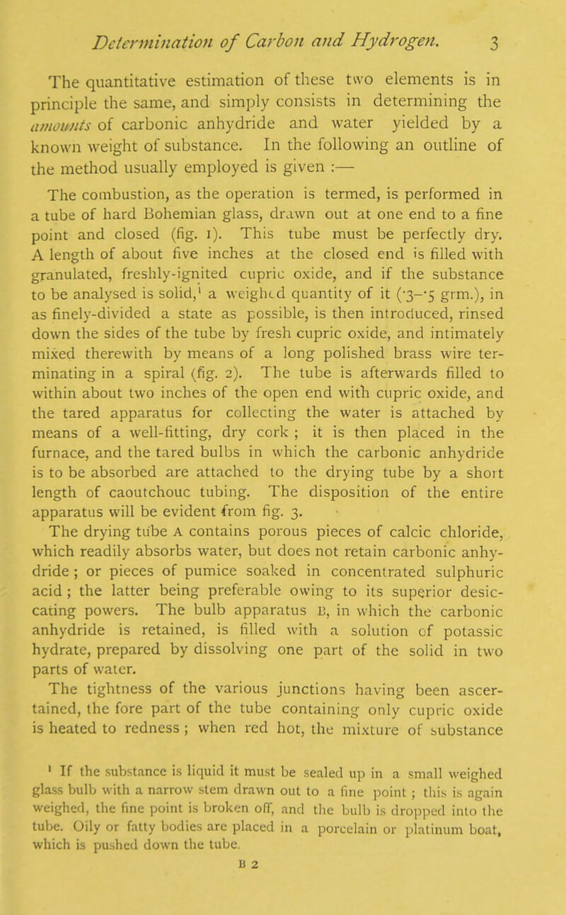 The quantitative estimation of these two elements is in principle the same, and simply consists in determining the amounts of carbonic anhydride and water yielded by a known weight of substance. In the following an outline of the method usually employed is given :— The combustion, as the operation is termed, is performed in a tube of hard Bohemian glass, drawn out at one end to a fine point and closed (fig. i). This tube must be perfectly dry. A length of about five inches at the closed end is filled with granulated, freshly-ignited cupric oxide, and if the substance to be analysed is solid,1 a weighed quantity of it ('3--5 grm.), in as finely-divided a state as possible, is then introduced, rinsed down the sides of the tube by fresh cupric oxide, and intimately mixed therewith by means of a long polished brass wire ter- minating in a spiral (fig. 2). The tube is afterwards filled to within about two inches of the open end with cupric oxide, and the tared apparatus for collecting the water is attached by means of a well-fitting, dry cork ; it is then placed in the furnace, and the tared bulbs in which the carbonic anhydride is to be absorbed are attached to the drying tube by a short length of caoutchouc tubing. The disposition of the entire apparatus will be evident from fig. 3. The drying tube A contains porous pieces of calcic chloride, which readily absorbs water, but does not retain carbonic anhy- dride ; or pieces of pumice soaked in concentrated sulphuric acid ; the latter being preferable owing to its superior desic- cating powers. The bulb apparatus 13, in which the carbonic anhydride is retained, is filled with a solution of potassic hydrate, prepared by dissolving one part of the solid in two parts of water. The tightness of the various junctions having been ascer- tained, the fore part of the tube containing only cupric oxide is heated to redness; when red hot, the mixture of substance 1 If the substance is liquid it must be sealed up in a small weighed glass bulb with a narrow stem drawn out to a fine point; this is again weighed, the fine point is broken ofT, and the bulb is dropped into the tube. Oily or fatty bodies are placed in a porcelain or platinum boat, which is pushed down the tube.