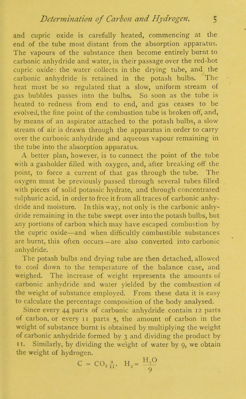 and cupric oxide is carefully heated, commencing at the end of the tube most distant from the absorption apparatus. The vapours of the substance then become entirely burnt to carbonic anhydride and water, in their passage over the red-hot cupric oxide: the water collects in the drying tube, and the carbonic anhydride is retained in the potash bulbs. The heat must be so regulated that a slow, uniform stream of gas bubbles passes into the bulbs. So soon as the tube is heated to redness from end to end, and gas ceases to be evolved, the tine point of the combustion tube is broken off, and, by means of an aspirator attached to the potash bulbs, a slow stream of air is drawn through the apparatus in order to carry over the carbonic anhydride and aqueous vapour remaining in the tube into the absorption apparatus. A better plan, however, is to connect the point of the tube with a gasholder filled with oxygen, and, after breaking off the point, to force a current of that gas through the tube. The oxygen must be previously passed through several tubes filled with pieces of solid potassic hydrate, and through concentrated sulphuric acid, in order to free it from all traces of carbonic anhy- dride and moisture. In this way, not only is the carbonic anhy- dride remaining in the tube swept over into the potash bulbs, but any portions of carbon which may have escaped combustion by the cupric oxide—and when difficultly combustible substances are burnt, this often occurs—are also converted into carbonic anhydride. The potash bulbs and drying tube are then detached, allowed to cool down to the temperature of the balance case, and weighed. The increase of weight represents the amounts of carbonic anhydride and water yielded by the combustion of the weight of substance employed. From these data it is easy to calculate the percentage composition of the body analysed. Since every 44 parts of carbonic anhydride contain 12 parts of carbon, or every 11 parts 3, the amount of carbon in the weight of substance burnt is obtained by multiplying the weight of carbonic anhydride formed by 3 and dividing the product by 11. Similarly, by dividing the weight of water by 9, we obtain the weight of hydrogen. C = COoA. H,= -ttP 9
