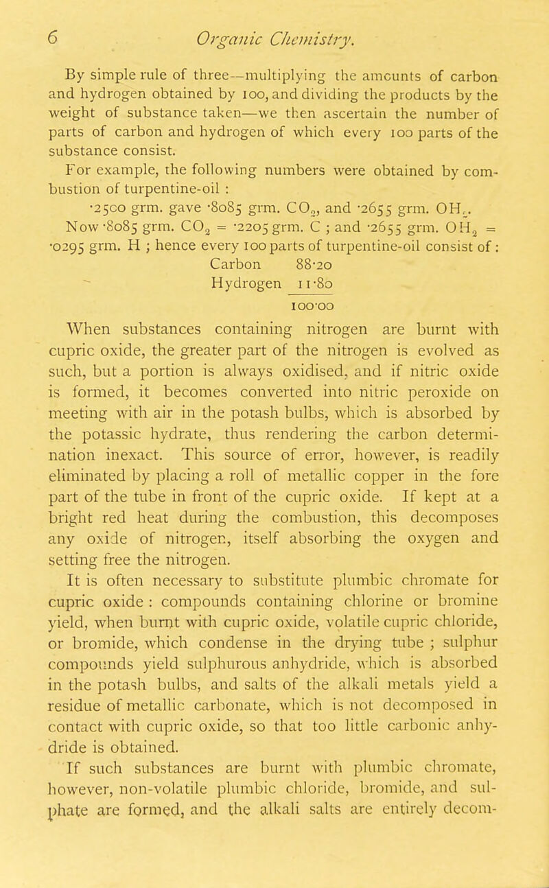 By simple rule of three—multiplying the amounts of carbon and hydrogen obtained by ioo, and dividing the products by the weight of substance taken—we then ascertain the number of parts of carbon and hydrogen of which every too parts of the substance consist. For example, the following numbers were obtained by com- bustion of turpentine-oil : •2500 grm. gave -8085 grm. C02, and '2655 grm. OfF. Now -8085 grm. C02 = -2205 grm. C ; and -2655 grm. OH2 = •0295 grm. H ; hence every 100 parts of turpentine-oil consist of: Carbon 88-20 Hydrogen 1 r8o 100 00 When substances containing nitrogen are burnt with cupric oxide, the greater part of the nitrogen is evolved as such, but a portion is always oxidised, and if nitric oxide is formed, it becomes converted into nitric peroxide on meeting with air in the potash bulbs, which is absorbed by the potassic hydrate, thus rendering the carbon determi- nation inexact. This source of error, however, is readily eliminated by placing a roll of metallic copper in the fore part of the tube in front of the cupric oxide. If kept at a bright red heat during the combustion, this decomposes any oxide of nitrogen, itself absorbing the oxygen and setting free the nitrogen. It is often necessary to substitute plumbic chromate for cupric oxide : compounds containing chlorine or bromine yield, when burnt with cupric oxide, volatile cupric chloride, or bromide, which condense in the drying tube ; sulphur compounds yield sulphurous anhydride, which is absorbed in the potash bulbs, and salts of the alkali metals yield a residue of metallic carbonate, which is not decomposed in contact with cupric oxide, so that too little carbonic anhy- dride is obtained. If such substances are burnt with plumbic chromate, however, non-volatile plumbic chloride, bromide, and sul- phate are formed, and the alkali salts are entirely decom-