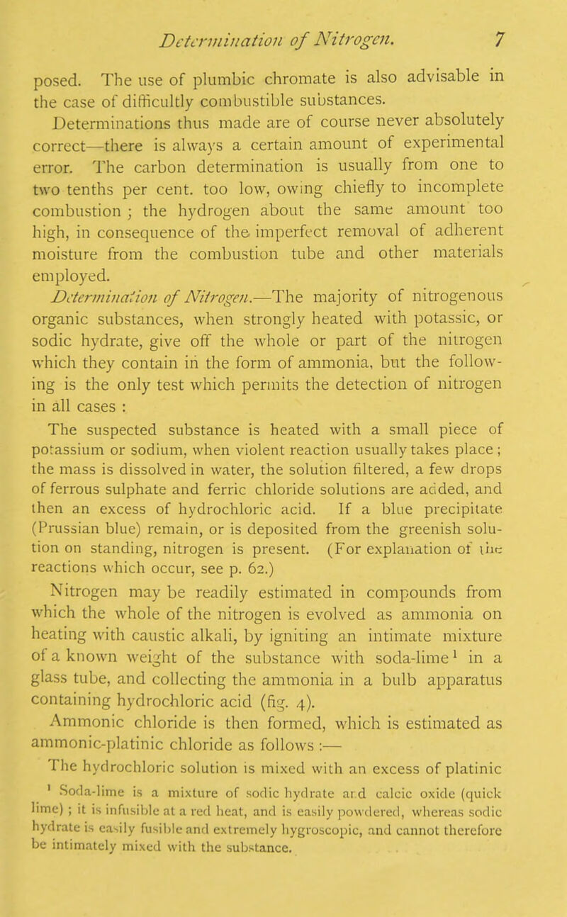 posed. The use of plumbic chromate is also advisable in the case of difficultly combustible substances. Determinations thus made are of course never absolutely correct—there is always a certain amount of experimental error. The carbon determination is usually from one to two tenths per cent, too low, owing chiefly to incomplete combustion ; the hydrogen about the same amount too high, in consequence of the. imperfect removal of adherent moisture from the combustion tube and other materials employed. Determination of Nitrogen.—The majority of nitrogenous organic substances, when strongly heated with potassic, or sodic hydrate, give off the whole or part of the nitrogen which they contain in the form of ammonia, but the follow- ing is the only test which permits the detection of nitrogen in all cases : The suspected substance is heated with a small piece of potassium or sodium, when violent reaction usually takes place ; the mass is dissolved in water, the solution filtered, a few drops of ferrous sulphate and ferric chloride solutions are added, and then an excess of hydrochloric acid. If a blue precipitate (Prussian blue) remain, or is deposited from the greenish solu- tion on standing, nitrogen is present. (For explanation of the reactions which occur, see p. 62.) Nitrogen may be readily estimated in compounds from which the whole of the nitrogen is evolved as ammonia on heating with caustic alkali, by igniting an intimate mixture ol a known weight of the substance with soda-lime1 in a glass tube, and collecting the ammonia in a bulb apparatus containing hydrochloric acid (fig. 4). Ammonic chloride is then formed, which is estimated as ammonic-platinic chloride as follows :— I he hydrochloric solution is mixed with an excess of platinic 1 Soda-lime is a mixture of sodic hydrate ar.d calcic oxide (quick lime) ; it is infusible at a red heat, and is easily powdered, whereas sodic hydrate is easily fusible and extremely hygroscopic, and cannot therefore be intimately mixed with the substance.