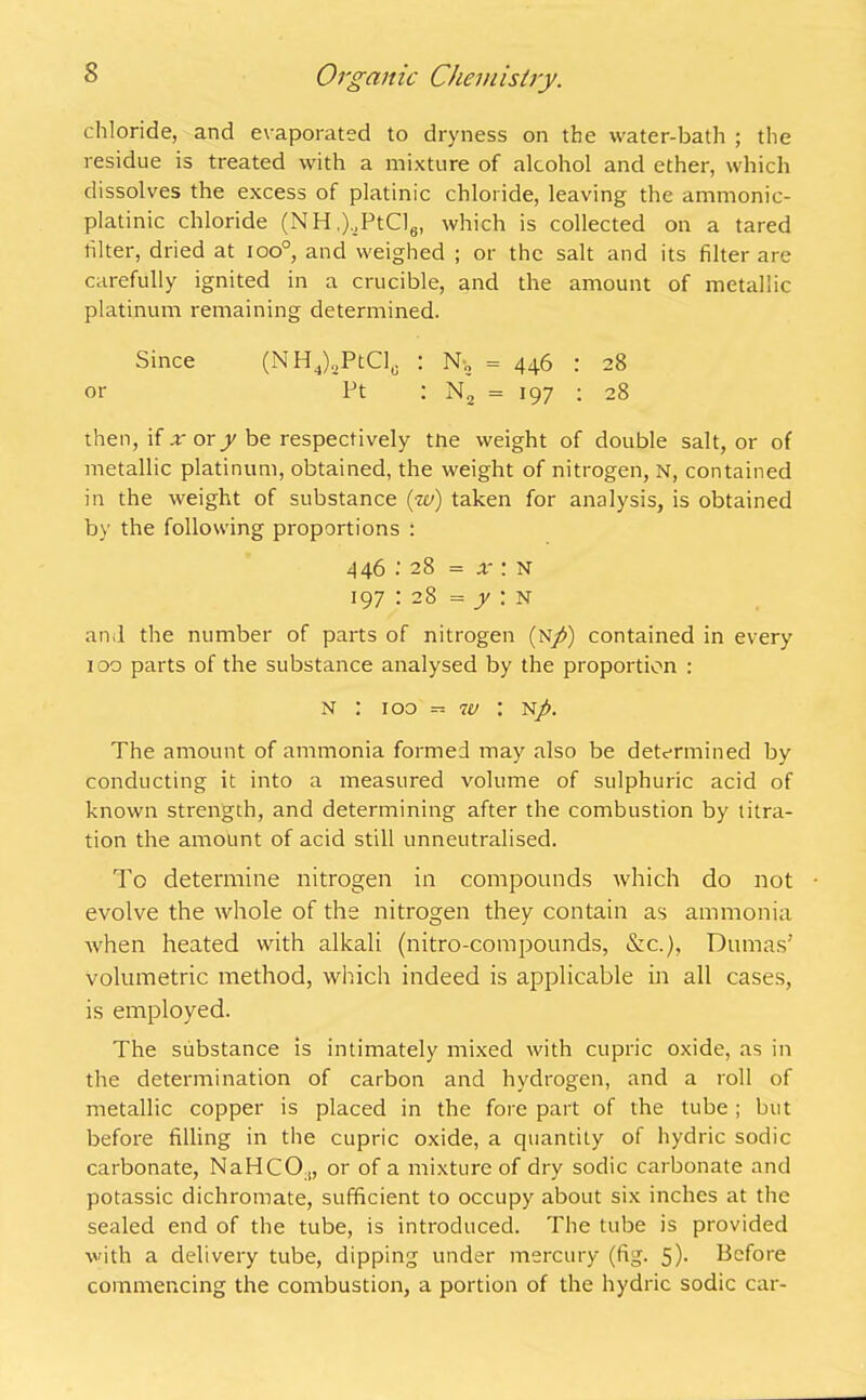 chloride, and evaporated to dryness on the water-bath ; the residue is treated with a mixture of alcohol and ether, which dissolves the excess of platinic chloride, leaving the ammonic- platinic chloride (NH,),PtCle, which is collected on a tared filter, dried at too0, and weighed ; or the salt and its filter are carefully ignited in a crucible, and the amount of metallic platinum remaining determined. Since (NH4)2PtCls : N-„ = 446 : 28 or Pt : N2 = 197 ; 28 then, if or or/be respectively tne weight of double salt, or of metallic platinum, obtained, the weight of nitrogen, N, contained in the weight of substance {w) taken for analysis, is obtained by the following proportions : 446 : 28 = x : n 197 : 28 = y : n and the number of parts of nitrogen (N/) contained in every 100 parts of the substance analysed by the proportion : N : 100 w : N/>. The amount of ammonia formed may also be determined by conducting it into a measured volume of sulphuric acid of known strength, and determining after the combustion by titra- tion the amount of acid still unneutralised. To determine nitrogen in compounds which do not • evolve the whole of the nitrogen they contain as ammonia when heated with alkali (nitro-compounds, &c.), Dumas’ volumetric method, which indeed is applicable in all cases, is employed. The substance is intimately mixed with cupric oxide, as in the determination of carbon and hydrogen, and a roll of metallic copper is placed in the fore part of the tube ; but before filling in the cupric oxide, a quantity of hydric sodic carbonate, NaHCO.,, or of a mixture of dry sodic carbonate and potassic dichromate, sufficient to occupy about six inches at the sealed end of the tube, is introduced. The tube is provided with a delivery tube, dipping under mercury (fig. 5)- Before commencing the combustion, a portion of the hydric sodic car-