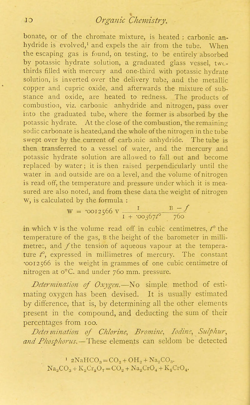 bonate, or of the chromate mixture, is heated : carbonic an- hydride is evolved,1 and expels the air from the tube. When the escaping gas is found, on testing, to be entirely absorbed by potassic hydrate solution, a graduated glass vessel, twe- thirds filled with mercury and one-third with potassic hydrate solution, is inverted over the delivery tube, and the metallic copper and cupric oxide, and afterwards the mixture of sub- stance and oxide, are heated to redness. The products of combustion, viz. carbonic anhydride and nitrogen, pass over into the graduated tube, where the former is absorbed by the potassic hydrate. At the close of the combustion, the remaining sodic carbonate is heated,and the whole of the nitrogen in the tube swept over by the current of carbonic anhydride. The tube is then transferred to a vessel of water, and the mercury and potassic hydrate solution are allowed to fall out and become replaced by water; it is then raised perpendicularly until the water in and outside are on a level, and the volume of nitrogen is read off, the temperature and pressure under which it is mea- sured are also noted, and from these data the weight of nitrogen W, is calculated by the formula : W = -0012566 V 1 — 1 + -005677 760 in which v is the volume read off in cubic centimetres, t° the temperature of the gas, B the height of the barometer in milli- metres, and / the tension of aqueous vapour at the tempera- ture t°, expressed in millimetres of mercury. The constant •0012566 is the weight in grammes of one cubic centimetre of nitrogen at o°C. and under 760 mm. pressure. Determination of Oxygen.—No simple method of esti- mating oxygen has been devised. It is usually estimated by difference, that is, by determining all the other elements present in the compound, and deducting the sum of their percentages from roo. Deter ruination of Chlorine, Bromine, Iodine, Sulphur, and Phosphorus.—These elements can seldom be detected 1 2NaHC03 = CO„ + OIL + Na2C03. Na2COa + KXiaOT = CO„ + Na.CrCq + KaCr04.