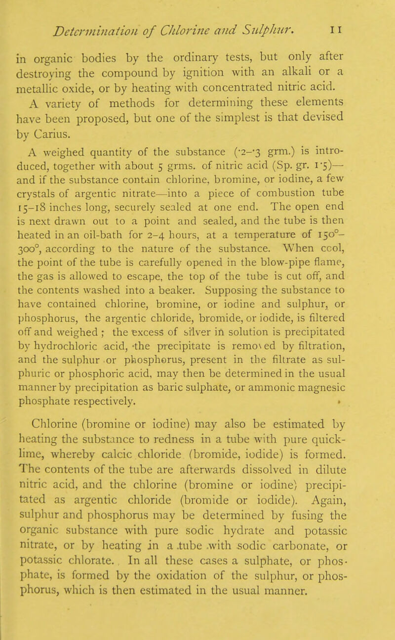 in organic bodies by the ordinary tests, but only after destroying the compound by ignition with an alkali or a metallic oxide, or by heating with concentrated nitric acid. A variety of methods for determining these elements have been proposed, but one of the simplest is that devised by Carius. A weighed quantity of the substance (-2-*3 grm.) is intro- duced, together with about 5 grins, of nitric acid (Sp. gr. i-5)— and if the substance contain chlorine, bromine, or iodine, a few crystals of argentic nitrate—into a piece of combustion tube 15-18 inches long, securely sealed at one end. The open end is next drawn out to a point and sealed, and the tube is then heated in an oil-bath for 2-4 hours, at a temperature of 1500- 300°, according to the nature of the substance. When cool, the point of the tube is carefully opened in the blow-pipe flame, the gas is allowed to escape, the top of the tube is cut off, and the contents washed into a beaker. Supposing the substance to have contained chlorine, bromine, or iodine and sulphur, or phosphorus, the argentic chloride, bromide, or iodide, is filtered off and weighed ; the excess of silver ift solution is precipitated by hydrochloric acid, ‘the precipitate is remo\ ed by filtration, and the sulphur or phosphorus, present in the filtrate as sul- phuric or phosphoric acid, may then be determined in the usual manner by precipitation as baric sulphate, or amnionic magnesic phosphate respectively. • Chlorine (bromine or iodine) may also be estimated by heating the substance to redness in a tube with pure quick- lime, whereby calcic chloride (bromide, iodide) is formed. The contents of the tube are afterwards dissolved in dilute nitric acid, and the chlorine (bromine or iodine) precipi- tated as argentic chloride (bromide or iodide). Again, sulphur and phosphorus may be determined by fusing the organic substance with pure sodic hydrate and potassic nitrate, or by heating in a .tube .with sodic carbonate, or potassic chlorate. In all these cases a sulphate, or phos- phate, is formed by the oxidation of the sulphur, or phos- phorus, which is then estimated in the usual manner.