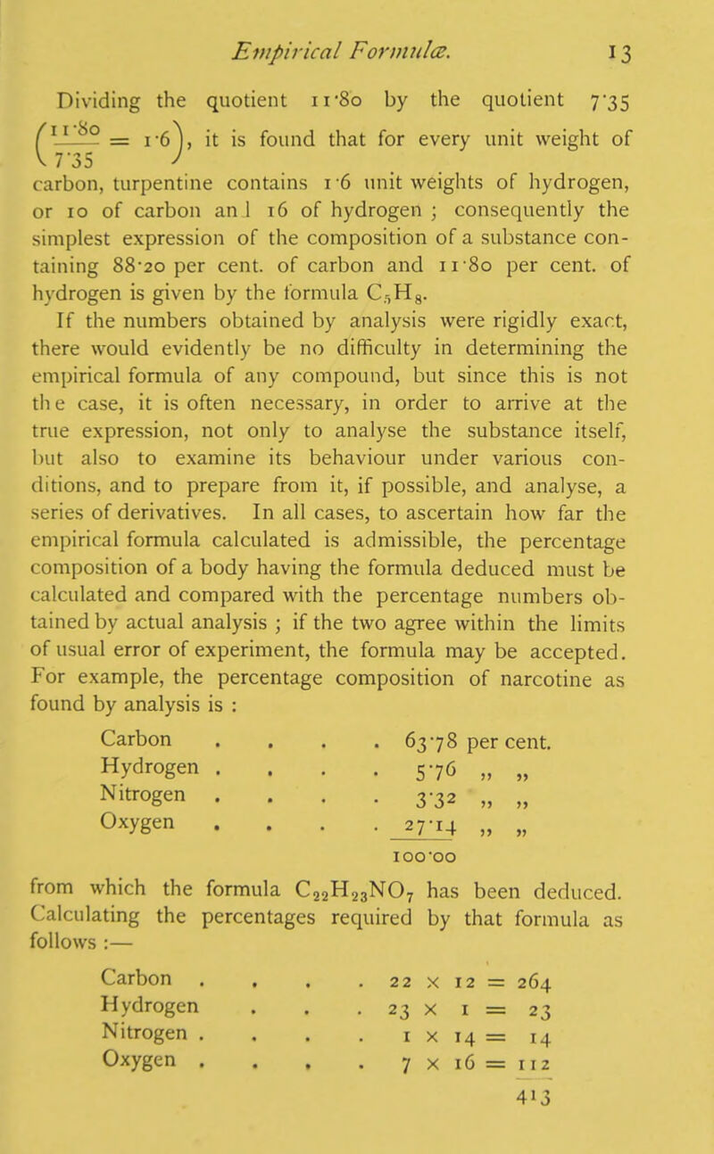 Dividing the quotient ir8o by the quotient 7*35 f11 — = i-6 ), it is found that for every unit weight of V 7 35 J carbon, turpentine contains 16 unit weights of hydrogen, or 10 of carbon an 1 16 of hydrogen ; consequently the simplest expression of the composition of a substance con- taining 88‘2o per cent, of carbon and ir8o per cent, of hydrogen is given by the formula C:,H8. If the numbers obtained by analysis were rigidly exact, there would evidently be no difficulty in determining the empirical formula of any compound, but since this is not the case, it is often necessary, in order to arrive at the true expression, not only to analyse the substance itself, but also to examine its behaviour under various con- ditions, and to prepare from it, if possible, and analyse, a series of derivatives. In all cases, to ascertain how far the empirical formula calculated is admissible, the percentage composition of a body having the formula deduced must be calculated and compared with the percentage numbers ob- tained by actual analysis ; if the two agree within the limits of usual error of experiment, the formula may be accepted. For example, the percentage composition of narcotine as found by analysis is : Carbon Hydrogen . Nitrogen Oxygen . 6378 percent, • 576 „ „ • 3'32 „ „ • 27T4 „ „ IOO'OO from which the formula C22H23N07 has been deduced. Calculating the percentages required by that formula as follows :— Carbon H ydrogen Nitrogen . Oxygen . 22 x 12 = 264 23 x 1 = 23 1 x 14 = 14 7 x 16 = 112 413