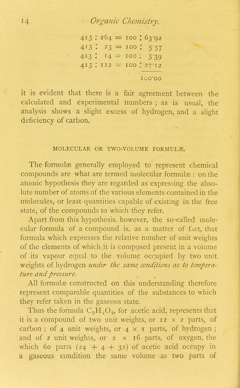 413 : 264 = 100 : 63-92 413: 23 = 100 : 5-57 4x3 : r4 — 100 : 3-39 413 : 112 = 100 : 27-12 ICO'OO it is evident that there is a fair agreement between the calculated and experimental numbers ; as is usual, the analysis shows a slight excess of hydrogen, and a slight deficiency of carbon. MOLECULAR OR TWO-VOLUME FORMULAE. The formulae generally employed to represent chemical compounds are what are termed molecular formulae : on the atomic hypothesis they are regarded as expressing the abso- lute number of atoms of the various elements contained in the molecules, or least quantities capable of existing in the free state, of the compounds to which they refer. Apart from this hypothesis, however, the so-called mole- cular formula of a compound is, as a matter of fact, that formula which expresses the relative number of unit weights of the elements of which it is composed present in a volume of its vapour equal to the volume occupied by two unit weights of hydrogen under the same conditions as to tempera- ture and pressure. All formulae constructed on this understanding therefore represent comparable quantities of the substances to which they refer taken in the gaseous state. Thus the formula C2H ,02, for acetic acid, represents that it is a compound of two unit weights, or 12 x 2 parts, of carbon ; of 4 unit weights, or 4 x 1 parts, of hydrogen ; and of 2 unit weights, or 2 x 16 parts, of oxygen, the which 60 parts (24 + 4 + 32) of acetic acid occupy in a gaseous condition the same volume as two parts of