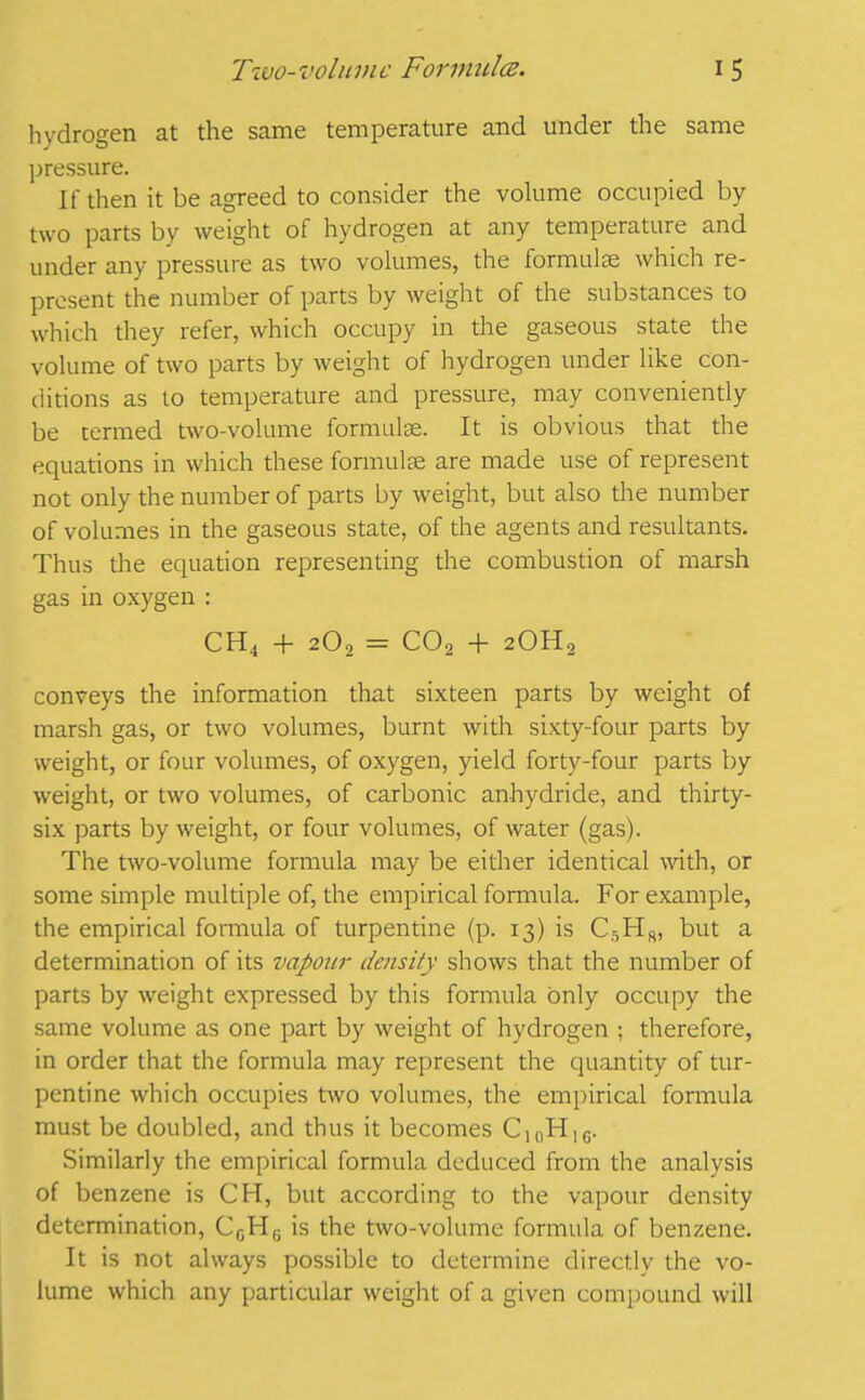 Two-volume Formula. i 5 hvdrogen at the same temperature and under the same pressure. If then it be agreed to consider the volume occupied by two parts by weight of hydrogen at any temperature and under any pressure as two volumes, the formulas which re- present the number of parts by weight of the substances to which they refer, which occupy in the gaseous state the volume of two parts by weight of hydrogen under like con- ditions as to temperature and pressure, may conveniently be termed two-volume formulae. It is obvious that the equations in which these formulae are made use of represent not only the number of parts by weight, but also the number of volumes in the gaseous state, of the agents and resultants. Thus the equation representing the combustion of marsh gas in oxygen : CH4 + 2O, = C02 -f 20H2 conveys the information that sixteen parts by weight of marsh gas, or two volumes, burnt with sixty-four parts by weight, or four volumes, of oxygen, yield forty-four parts by weight, or two volumes, of carbonic anhydride, and thirty- six parts by weight, or four volumes, of water (gas). The two-volume formula may be either identical with, or some simple multiple of, the empirical formula. For example, the empirical formula of turpentine (p. 13) is C5H8, but a determination of its vapour density shows that the number of parts by weight expressed by this formula only occupy the same volume as one part by weight of hydrogen ; therefore, in order that the formula may represent the quantity of tur- pentine which occupies two volumes, the empirical formula must be doubled, and thus it becomes ClnHIc. Similarly the empirical formula deduced from the analysis of benzene is CH, but according to the vapour density determination, CcH6 is the two-volume formula of benzene. It is not always possible to determine directly the vo- lume which any particular weight of a given compound will
