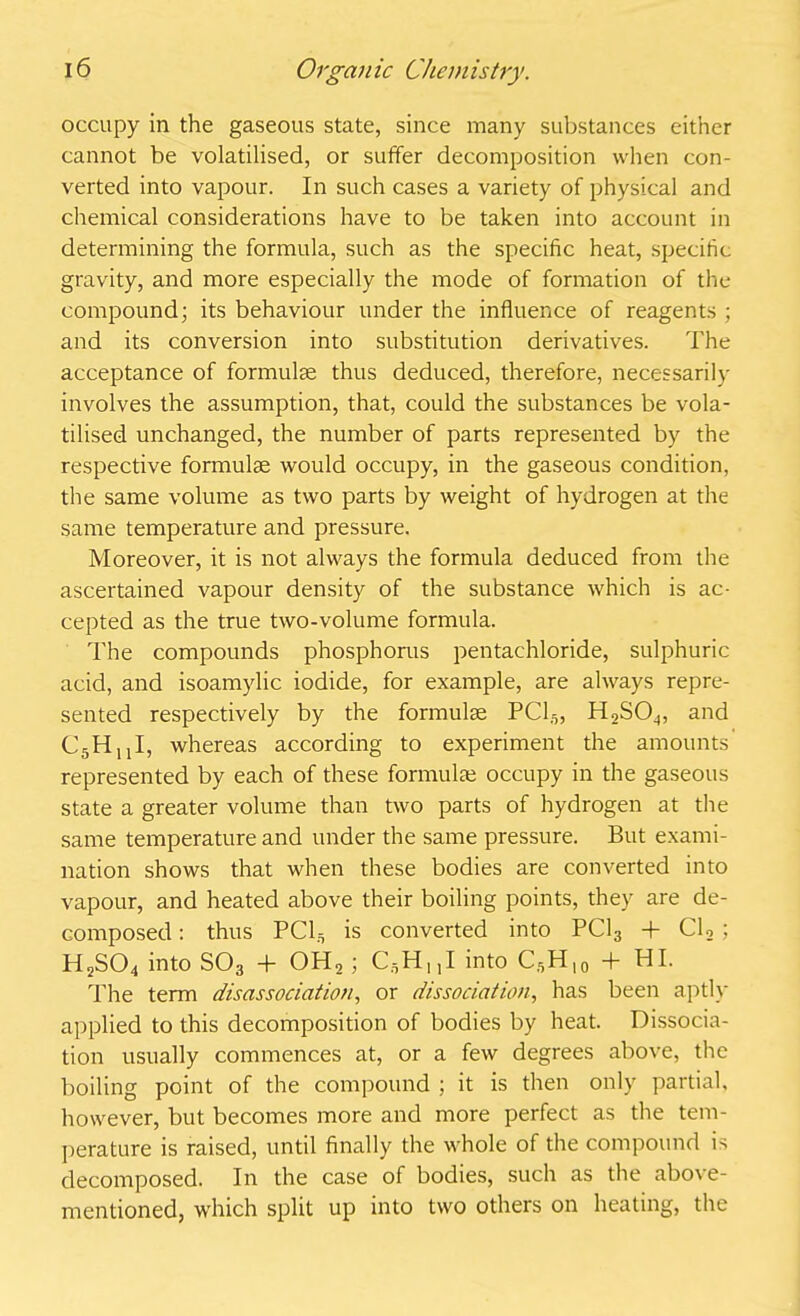 occupy in the gaseous state, since many substances either cannot be volatilised, or suffer decomposition when con- verted into vapour. In such cases a variety of physical and chemical considerations have to be taken into account in determining the formula, such as the specific heat, specific gravity, and more especially the mode of formation of the compound; its behaviour under the influence of reagents ; and its conversion into substitution derivatives. The acceptance of formulae thus deduced, therefore, necessarily involves the assumption, that, could the substances be vola- tilised unchanged, the number of parts represented by the respective formulae would occupy, in the gaseous condition, the same volume as two parts by weight of hydrogen at the same temperature and pressure. Moreover, it is not always the formula deduced from the ascertained vapour density of the substance which is ac- cepted as the true two-volume formula. The compounds phosphorus pentachloride, sulphuric acid, and isoamylic iodide, for example, are always repre- sented respectively by the formulae PC15, H2S04, and C5HnI, whereas according to experiment the amounts represented by each of these formulae occupy in the gaseous state a greater volume than two parts of hydrogen at the same temperature and under the same pressure. But exami- nation shows that when these bodies are converted into vapour, and heated above their boiling points, they are de- composed : thus PC13 is converted into PC13 + Cl2 ; H2S04 into S03 + OH,; CgHnI into C5H|0 + HI. The term disassociation, or dissociation, has been aptly applied to this decomposition of bodies by heat. Dissocia- tion usually commences at, or a few degrees above, the boiling point of the compound ; it is then only partial, however, but becomes more and more perfect as the tem- perature is raised, until finally the whole of the compound is decomposed. In the case of bodies, such as the above- mentioned, which split up into two others on heating, the