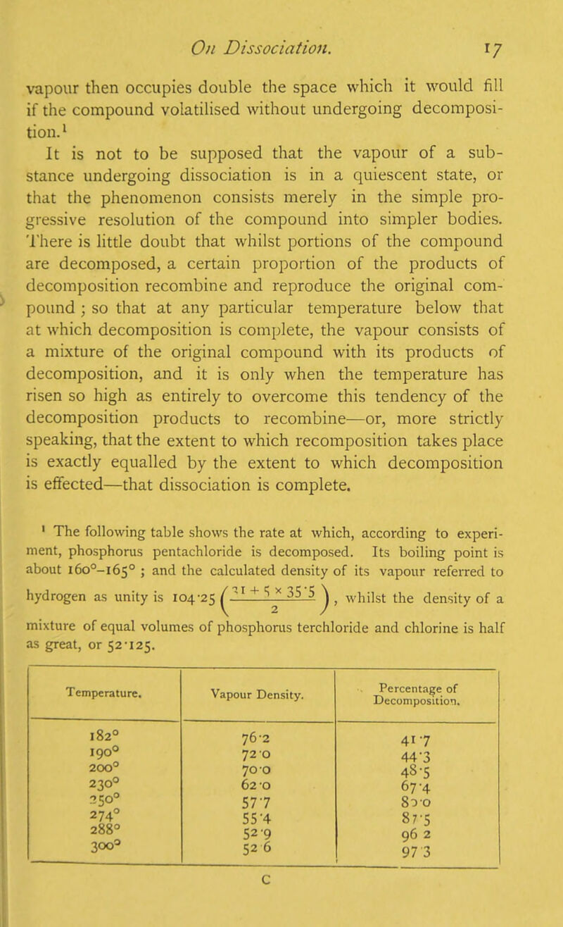 On Dissociation. r7 vapour then occupies double the space which it would fill if the compound volatilised without undergoing decomposi- tion. 1 It is not to be supposed that the vapour of a sub- stance undergoing dissociation is in a quiescent state, or that the phenomenon consists merely in the simple pro- gressive resolution of the compound into simpler bodies. There is little doubt that whilst portions of the compound are decomposed, a certain proportion of the products of decomposition recombine and reproduce the original com- pound ; so that at any particular temperature below that at which decomposition is complete, the vapour consists of a mixture of the original compound with its products of decomposition, and it is only when the temperature has risen so high as entirely to overcome this tendency of the decomposition products to recombine—or, more strictly speaking, that the extent to which recomposition takes place is exactly equalled by the extent to which decomposition is effected—that dissociation is complete. 1 The following table shows the rate at which, according to experi- ment, phosphorus pentachloride is decomposed. Its boiling point is about i6o°-i65° 5 and the calculated density of its vapour referred to hydrogen as unity is 104-25 ^1 + 35J> ^ , whilst the density of a mixture of equal volumes of phosphorus terchloride and chlorine is half as great, or 52-125. Temperature. Vapour Density. Percentage of Decomposition. O < N 00 »-4 76-2 41-7 I90u 72 O 44'3 200° 70 O 48-5 23O0 62 O 67-4 3500 577 800 2 74° 55'4 87-5 288° 52 9 96 2 300° 52 6 97 3 C