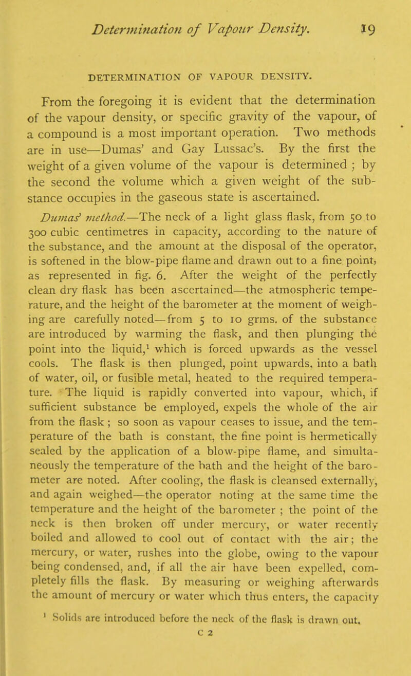 DETERMINATION OF VAPOUR DENSITY. From the foregoing it is evident that the determination of the vapour density, or specific gravity of the vapour, of a compound is a most important operation. Two methods are in use—Dumas’ and Gay Lussac’s. By the first the weight of a given volume of the vapour is determined ; by the second the volume which a given weight of the sub- stance occupies in the gaseous state is ascertained. Dumas' ?>iethod.—The neck of a light glass flask, from 50 to 300 cubic centimetres in capacity, according to the nature of the substance, and the amount at the disposal of the operator, is softened in the blow-pipe flame and drawn out to a fine point, as represented in fig. 6. After the weight of the perfectly clean dry flask has been ascertained—the atmospheric tempe- rature, and the height of the barometer at the moment of weigh- ing are carefully noted—from 5 to 10 grms. of the substance are introduced by warming the flask, and then plunging the point into the liquid,1 which is forced upwards as the vessel cools. The flask is then plunged, point upwards, into a bath of water, oil, or fusible metal, heated to the required tempera- ture. The liquid is rapidly converted into vapour, which, if sufficient substance be employed, expels the whole of the air from the flask ; so soon as vapour ceases to issue, and the tem- perature of the bath is constant, the fine point is hermetically sealed by the application of a blow-pipe flame, and simulta- neously the temperature of the bath and the height of the baro- meter are noted. After cooling, the flask is cleansed externally, and again weighed—the operator noting at the same time the temperature and the height of the barometer ; the point of the neck is then broken off under mercury, or water recently boiled and allowed to cool out of contact with the air; the mercury, or water, rushes into the globe, owing to the vapour being condensed, and, if all the air have been expelled, com- pletely fills the flask. By measuring or weighing afterwards the amount of mercury or water which thus enters, the capacity 1 Solids are introduced before the neck of the flask is drawn out.