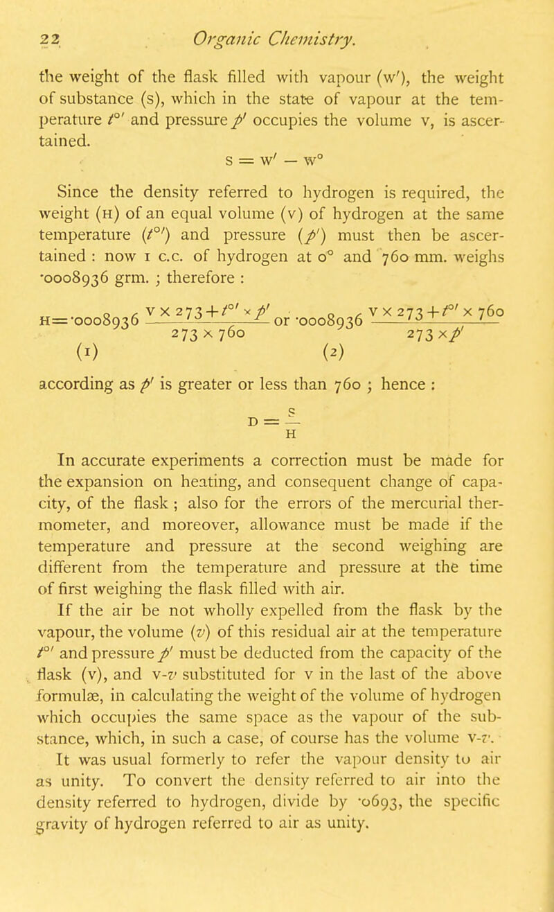 the weight of the flask filled with vapour (w'), the weight of substance (s), which in the state of vapour at the tem- perature t0' and pressure p’ occupies the volume v, is ascer- tained. s = w' — w° Since the density referred to hydrogen is required, the weight (h) of an equal volume (v) of hydrogen at the same temperature (/0/) and pressure (p1) must then be ascer- tained : now i c.c. of hydrogen at o° and 760 mm. weighs '0008936 grm. ; therefore : H=-0008936 l^U±^zl0I .ooo8 3(i vx»73+^X76° 273 x 760 273 xp' i1) (2) according as p' is greater or less than 760 ; hence : d = — H In accurate experiments a correction must be made for the expansion on heating, and consequent change of capa- city, of the flask ; also for the errors of the mercurial ther- mometer, and moreover, allowance must be made if the temperature and pressure at the second weighing are different from the temperature and pressure at the time of first weighing the flask filled with air. If the air be not wholly expelled from the flask by the vapour, the volume (v) of this residual air at the temperature t°' and pressure p' must be deducted from the capacity of the flask (v), and v-v substituted for v in the last of the above formulae, in calculating the weight of the volume of hydrogen which occupies the same space as the vapour of the sub- stance, which, in such a case, of course has the volume v-r. It was usual formerly to refer the vapour density to air as unity. To convert the density referred to air into the density referred to hydrogen, divide by '0693, the specific gravity of hydrogen referred to air as unity.