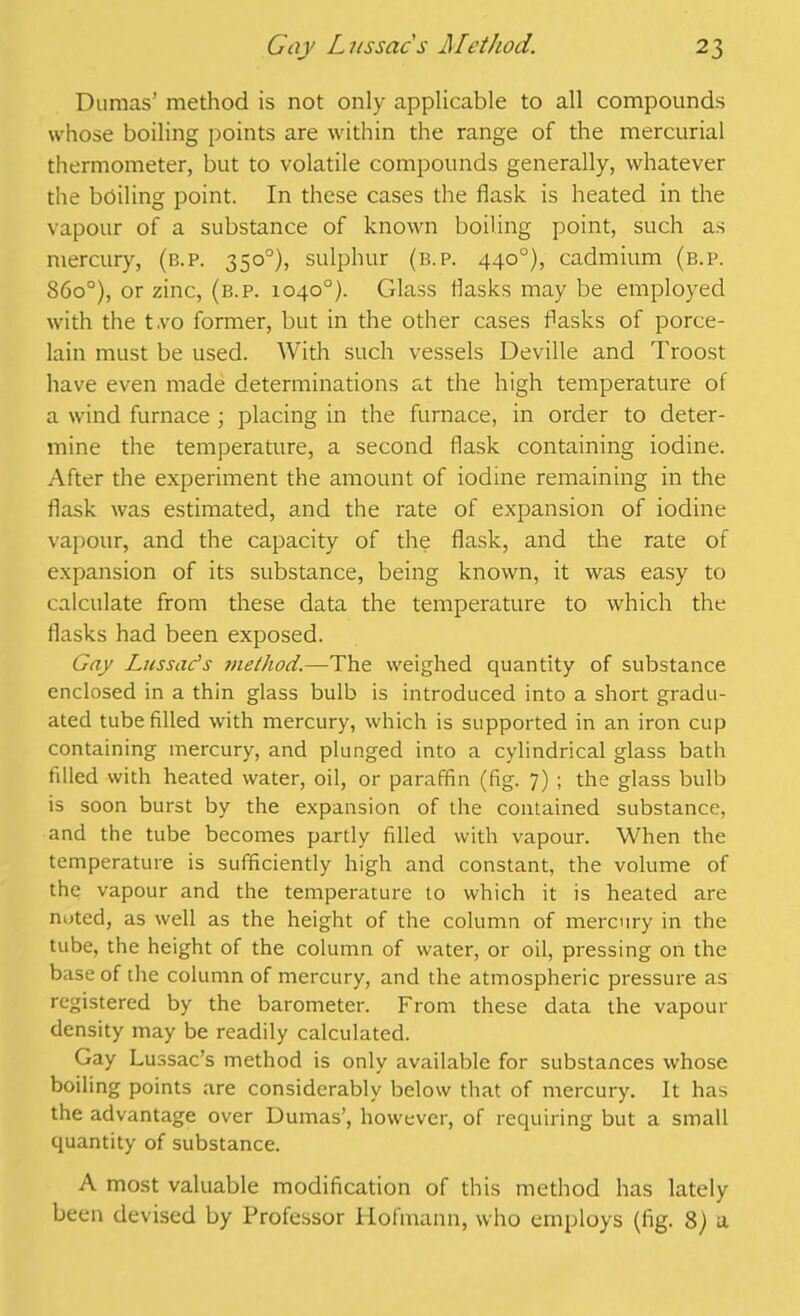 Dumas’ method is not only applicable to all compounds whose boiling points are within the range of the mercurial thermometer, but to volatile compounds generally, whatever the boiling point. In these cases the flask is heated in the vapour of a substance of known boiling point, such as mercury, (b.p. 350°), sulphur (b.p. 440°), cadmium (b.p. 86o°), or zinc, (b.p. 1040°). Glass flasks may be employed with the t.vo former, but in the other cases flasks of porce- lain must be used. With such vessels Deville and Troost have even made determinations at the high temperature of a wind furnace ; placing in the furnace, in order to deter- mine the temperature, a second flask containing iodine. After the experiment the amount of iodine remaining in the flask was estimated, and the rate of expansion of iodine vapour, and the capacity of the flask, and the rate of expansion of its substance, being known, it was easy to calculate from these data the temperature to which the flasks had been exposed. Gay Lies sac's method.—The weighed quantity of substance enclosed in a thin glass bulb is introduced into a short gradu- ated tube filled with mercury, which is supported in an iron cup containing mercury, and plunged into a cylindrical glass bath filled with heated water, oil, or paraffin (fig. 7) ; the glass bulb is soon burst by the expansion of the contained substance, and the tube becomes partly filled with vapour. When the temperature is sufficiently high and constant, the volume of the vapour and the temperature to which it is heated are noted, as well as the height of the column of mercury in the tube, the height of the column of water, or oil, pressing on the base of the column of mercury, and the atmospheric pressure as registered by the barometer. From these data the vapour density may be readily calculated. Gay Lussac’s method is only available for substances whose boiling points are considerably below that of mercury. It has the advantage over Dumas’, however, of requiring but a small quantity of substance. A most valuable modification of this method has lately been devised by Professor Hofmann, who employs (fig. 8) a