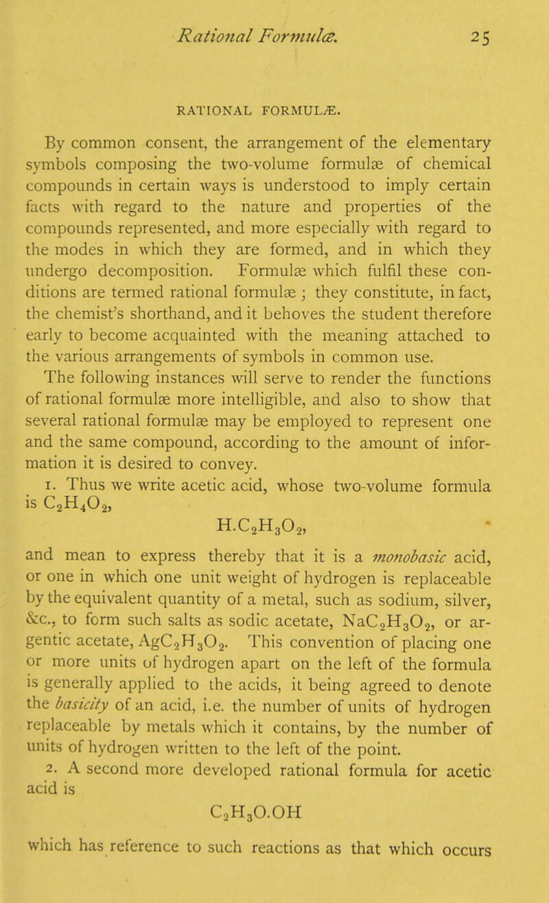 RATIONAL FORMULAE. By common consent, the arrangement of the elementary symbols composing the two-volume formulae of chemical compounds in certain ways is understood to imply certain facts with regard to the nature and properties of the compounds represented, and more especially with regard to the modes in which they are formed, and in which they undergo decomposition. Formulae which fulfil these con- ditions are termed rational formulae ; they constitute, in fact, the chemist’s shorthand, and it behoves the student therefore early to become acquainted with the meaning attached to the various arrangements of symbols in common use. The following instances will serve to render the functions of rational formulae more intelligible, and also to show that several rational formulae may be employed to represent one and the same compound, according to the amount of infor- mation it is desired to convey. r. Thus we write acetic acid, whose two-volume formula is C2H402, H.CoH302, and mean to express thereby that it is a monobasic acid, or one in which one unit weight of hydrogen is replaceable by the equivalent quantity of a metal, such as sodium, silver, &c., to form such salts as sodic acetate, NaC2H302, or ar- gentic acetate, AgC2H302. This convention of placing one or more units of hydrogen apart on the left of the formula is generally applied to die acids, it being agreed to denote the basicity of an acid, i.e. the number of units of hydrogen replaceable by metals which it contains, by the number of units of hydrogen written to the left of the point. 2. A second more developed rational formula for acetic acid is C2H3O.OH which has reference to such reactions as that which occurs