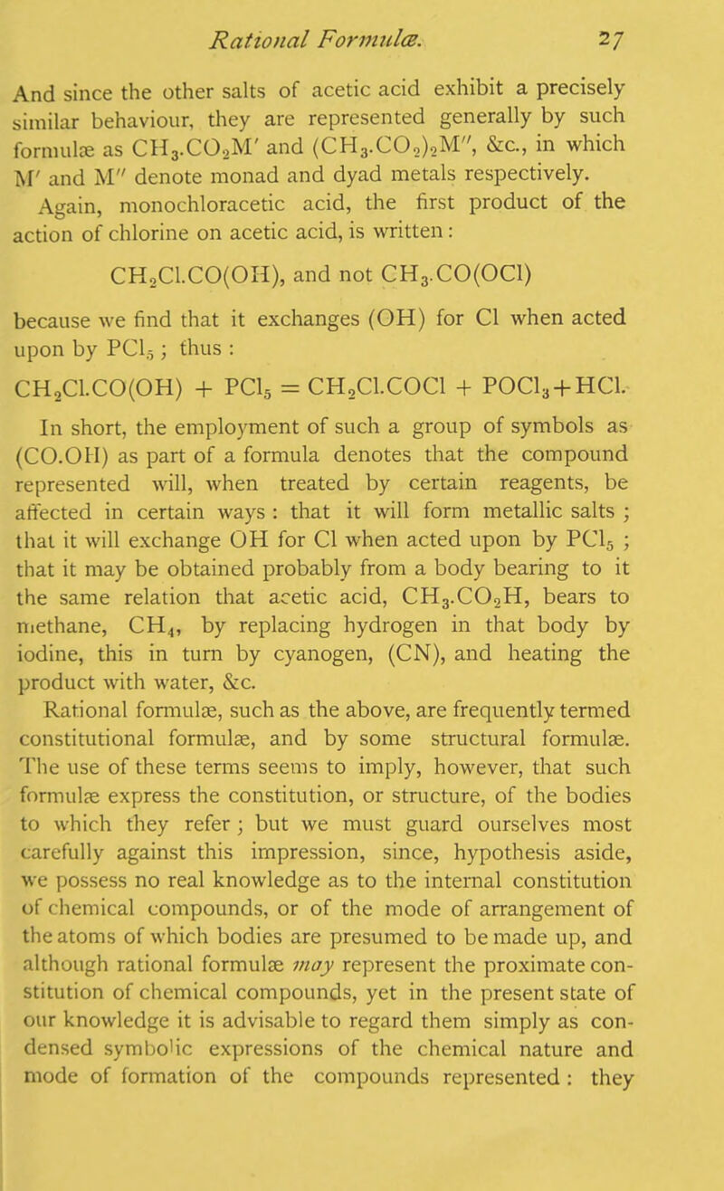 And since the other salts of acetic acid exhibit a precisely similar behaviour, they are represented generally by such formulae as CH3.C02M' and (CH3.C02)2M, &c., in which M' and M denote monad and dyad metals respectively. Again, monochloracetic acid, the first product of the action of chlorine on acetic acid, is written: CH2Cl.CO(OH), and not CH3.CO(OCl) because we find that it exchanges (OH) for Cl when acted upon by PC15; thus : CH2Cl.CO(OH) + PC15 = CH2C1.C0C1 + P0C13 + HC1. In short, the employment of such a group of symbols as (CO.OH) as part of a formula denotes that the compound represented will, when treated by certain reagents, be affected in certain ways : that it will form metallic salts ; that it will exchange OH for Cl when acted upon by PC15 ; that it may be obtained probably from a body bearing to it the same relation that acetic acid, CH3.C02H, bears to methane, CH4, by replacing hydrogen in that body by iodine, this in turn by cyanogen, (CN), and heating the product with water, &c. Rational formulae, such as the above, are frequently termed constitutional formulae, and by some structural formulae. The use of these terms seems to imply, however, that such formulae express the constitution, or structure, of the bodies to which they refer ; but we must guard ourselves most carefully against this impression, since, hypothesis aside, we possess no real knowledge as to the internal constitution of chemical compounds, or of the mode of arrangement of the atoms of which bodies are presumed to be made up, and although rational formulae may represent the proximate con- stitution of chemical compounds, yet in the present state of our knowledge it is advisable to regard them simply as con- densed symbolic expressions of the chemical nature and mode of formation of the compounds represented : they