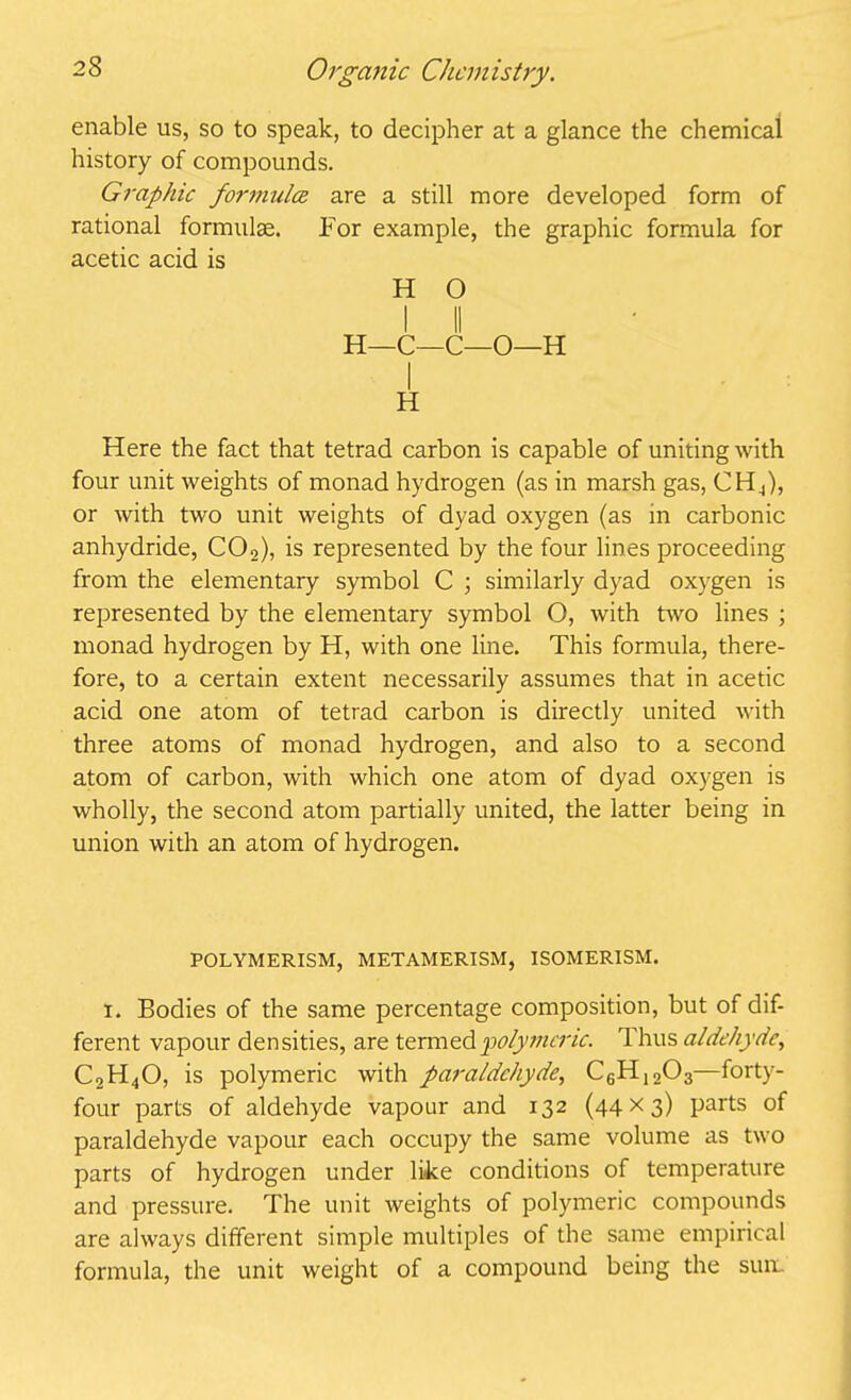 enable us, so to speak, to decipher at a glance the chemical history of compounds. Graphic formula are a still more developed form of rational formulae. For example, the graphic formula for acetic acid is H O I II H—C—C—O—H I H Here the fact that tetrad carbon is capable of uniting with four unit weights of monad hydrogen (as in marsh gas, CH4), or with two unit weights of dyad oxygen (as in carbonic anhydride, C02), is represented by the four lines proceeding from the elementary symbol C ; similarly dyad oxygen is represented by the elementary symbol O, with two lines ; monad hydrogen by H, with one line. This formula, there- fore, to a certain extent necessarily assumes that in acetic acid one atom of tetrad carbon is directly united with three atoms of monad hydrogen, and also to a second atom of carbon, with which one atom of dyad oxygen is wholly, the second atom partially united, the latter being in union with an atom of hydrogen. POLYMERISM, METAMERISM, ISOMERISM. i. Bodies of the same percentage composition, but of dif- ferent vapour densities, are termed polymeric. Thus aldehyde, C2H40, is polymeric with paraldehyde, C6H1203—forty- four parts of aldehyde vapour and 132 (44x3) parts of paraldehyde vapour each occupy the same volume as two parts of hydrogen under like conditions of temperature and pressure. The unit weights of polymeric compounds are always different simple multiples of the same empirical formula, the unit weight of a compound being the sum