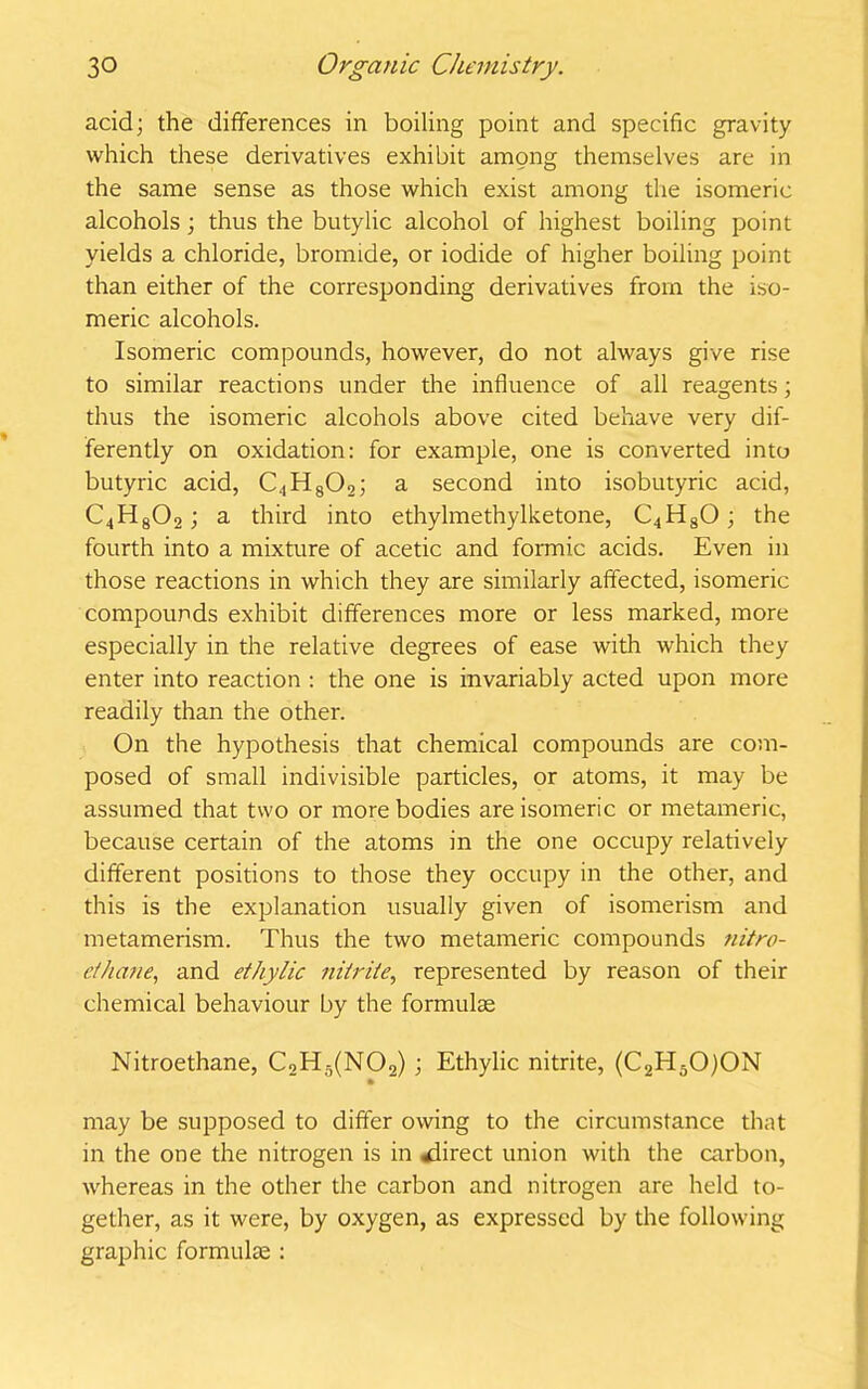 acid; the differences in boiling point and specific gravity which these derivatives exhibit among themselves are in the same sense as those which exist among the isomeric alcohols; thus the butylic alcohol of highest boiling point yields a chloride, bromide, or iodide of higher boiling point than either of the corresponding derivatives from the iso- meric alcohols. Isomeric compounds, however, do not always give rise to similar reactions under the influence of all reagents; thus the isomeric alcohols above cited behave very dif- ferently on oxidation: for example, one is converted into butyric acid, C4H802; a second into isobutyric acid, C4H802 ; a third into ethylmethylketone, C4H80; the fourth into a mixture of acetic and formic acids. Even in those reactions in which they are similarly affected, isomeric compounds exhibit differences more or less marked, more especially in the relative degrees of ease with which they enter into reaction : the one is invariably acted upon more readily than the other. On the hypothesis that chemical compounds are com- posed of small indivisible particles, or atoms, it may be assumed that two or more bodies are isomeric or metamerie, because certain of the atoms in the one occupy relatively different positions to those they occupy in the other, and this is the explanation usually given of isomerism and metamerism. Thus the two metamerie compounds nitro- ethane, and ethylic nitrite, represented by reason of their chemical behaviour by the formulae Nitroethane, C2H5(N02); Ethylic nitrite, (C2H50)0N may be supposed to differ owing to the circumstance that in the one the nitrogen is in direct union with the carbon, whereas in the other the carbon and nitrogen are held to- gether, as it were, by oxygen, as expressed by the following graphic formulae :