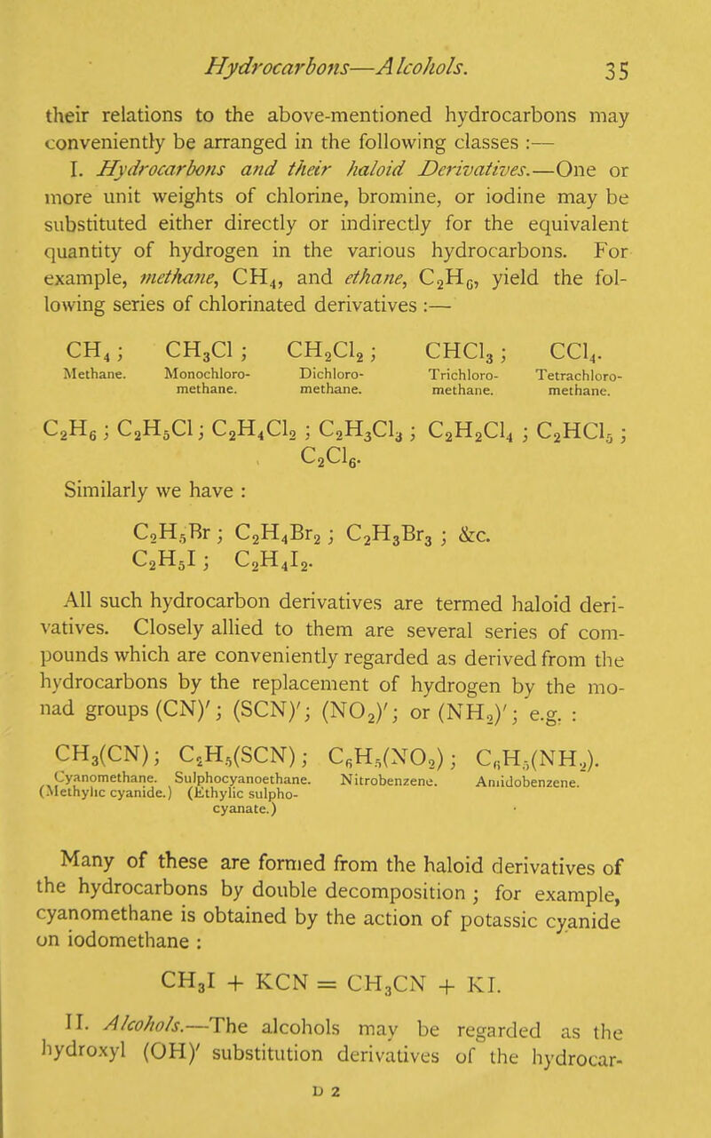 their relations to the above-mentioned hydrocarbons may conveniently be arranged in the following classes :— I. Hydrocarbons and their haloid Derivatives.—One or more unit weights of chlorine, bromine, or iodine may be substituted either directly or indirectly for the equivalent quantity of hydrogen in the various hydrocarbons. For example, methane, CPI.,, and ethane, C2HG, yield the fol- lowing series of chlorinated derivatives :— CH4; CH3C1; CH2C12; CHC13; CC14. All such hydrocarbon derivatives are termed haloid deri- vatives. Closely allied to them are several series of com- pounds which are conveniently regarded as derived from the hydrocarbons by the replacement of hydrogen by the mo- Cyanomcthane. Sulphocyanoethane. Nitrobenzene. Amidobenzene. (Methyhc cyanide.) (Ethylic sulpho- cyanate.) Many of these are formed from the haloid derivatives of the hydrocarbons by double decomposition ; for example, cyanomethane is obtained by the action of potassic cyanide on iodomethane : CH3I + KCN = CH3C1N + KI. II. Alcohols.—The alcohols may be regarded as the hydroxyl (OH/ substitution derivatives of the hydrocar- Methane. Monochloro- methane. Dichloro- methane. Trichloro- Tetrachloro methane. methane.