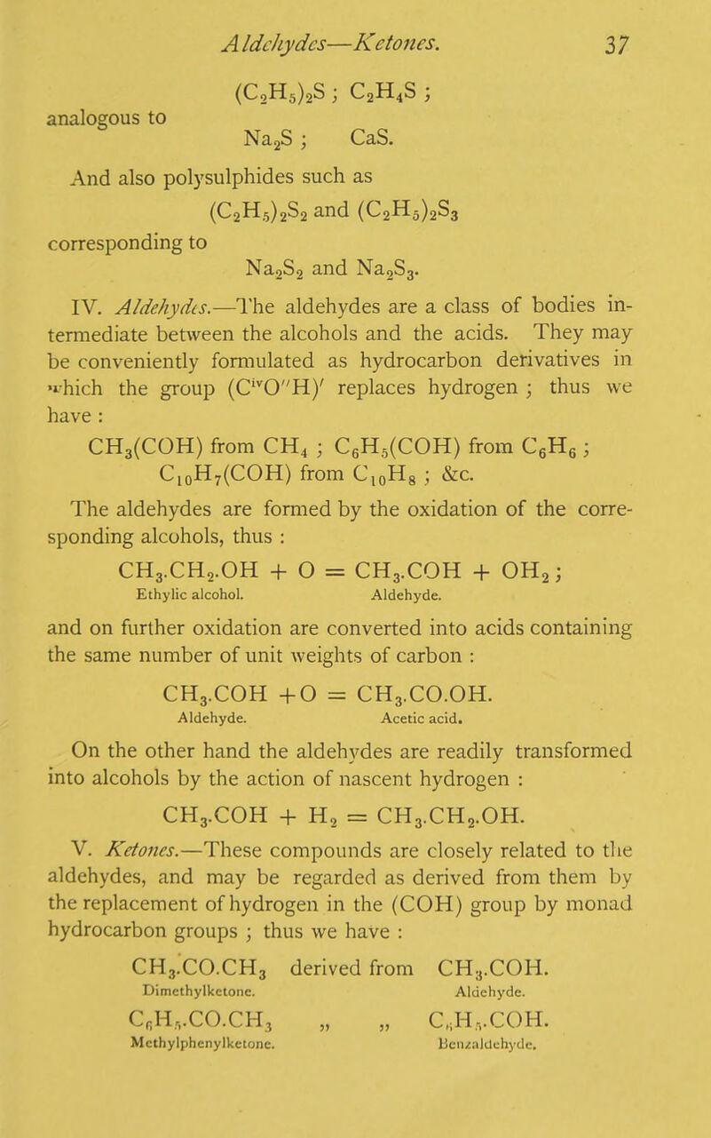 (C2H5)2S ; C2H4S ; analogous to Na2S ; CaS. And also polysulphides such as (C2H5)2S2 and (C2H5)2S3 corresponding to Na2S2 and Na2S3. IV. Aldehydes.—The aldehydes are a class of bodies in- termediate between the alcohols and the acids. They may be conveniently formulated as hydrocarbon derivatives in which the group (CivOH)' replaces hydrogen ; thus we have : CH3(COH) from CH4 ; C6H5(COH) from C6H6 ; Cl0H7(COH) from Cl0H8 ; &c. The aldehydes are formed by the oxidation of the corre- sponding alcohols, thus : CH3.CH2.OH + O = CH3.COH + OH2; Ethylic alcohol. Aldehyde. and on further oxidation are converted into acids containing the same number of unit weights of carbon : CH3.COH +0 = CH3.CO.OH. Aldehyde. Acetic acid. On the other hand the aldehydes are readily transformed into alcohols by the action of nascent hydrogen : CH3.COH + H2 = CH3.CH2.OH. V. Ketones.—These compounds are closely related to the aldehydes, and may be regarded as derived from them by the replacement of hydrogen in the (COH) group by monad hydrocarbon groups ; thus we have : CH3.CO.CH3 derived from CH3.COH. Dimethylketone. Aldehyde. CfiH,.CO.CH3 „ „ CJ-I.vCOH. Mcthylphenylketone. Llciualdohyde.