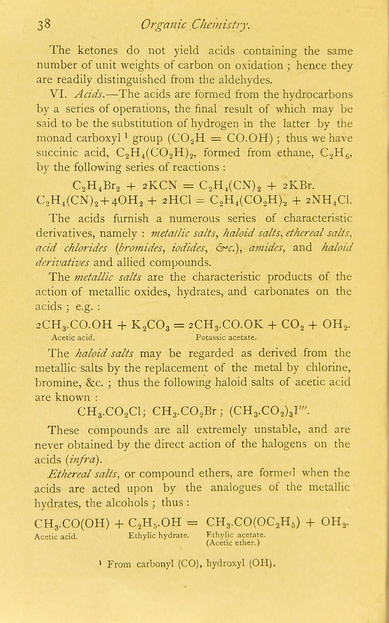 The ketones do not yield acids containing the same number of unit weights of carbon on oxidation ; hence they are readily distinguished from the aldehydes. VI. Acids.—The acids are formed from the hydrocarbons by a series of operations, the final result of which may be said to be the substitution of hydrogen in the latter by the monad carboxyl 1 group (C02H = CO.OH); thus we have succinic acid, C2H4(C02H)2, formed from ethane, C2H6, by the following series of reactions : C2H4Br2 + 2KCN = C2H4(CN)2 + 2K.Br. C2H4(CN)2 + 40H2 + 2HCI = C,H4(C02H)2 + 2NH4C1. The acids furnish a numerous series of characteristic derivatives, namely : metallic salts, haloid salts, ethereal salts, acid chlorides (bromides, iodides, (Ac.), amides, and haloid derivatives and allied compounds. The metallic salts are the characteristic products of the action of metallic oxides, hydrates, and carbonates on the acids ; e.g. : 2CH3.CO.OH + K2C03 = 2CH3.CO.OK + CO, + OH,. Acetic acid. Potassic acetate. The haloid salts may be regarded as derived from the metallic salts by the replacement of the metal by chlorine, bromine, &c. ; thus the following haloid salts of acetic acid are known : CH3.COXI; CH3.CO,Br; (CH3.C02)3T. These compounds are all extremely unstable, and are never obtained by the direct action of the halogens on the acids {infra). Ethereal salts, or compound ethers, are formed when the acids are acted upon by the analogues of the metallic hydrates, the alcohols ; thus : CH3.CO(OH) + C2H,.OH = CH3.CO(OC2H5) + OH,. Acetic acid. Ethylic hydrate. Ethylic acetate. (Acetic ether.) 1 From carbonyl (CO), hydroxyl (OH).