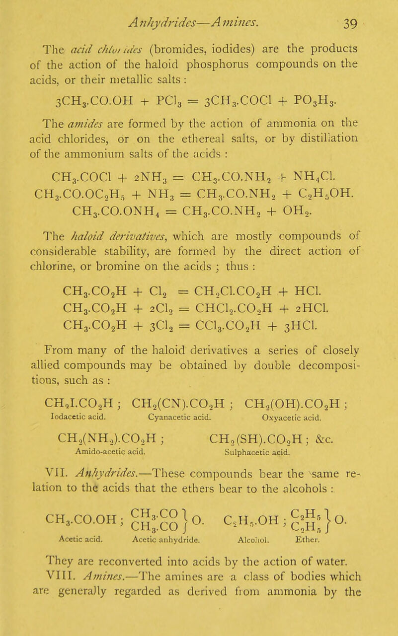 The acid chtu/ ides (bromides, iodides) are the products of the action of the haloid phosphorus compounds on the acids, or their metallic salts : 3CH3.CO.OH + PC13 = 3CH3.COCI + PO3H3. The amides are formed by the action of ammonia on the acid chlorides, or on the ethereal salts, or by distillation of the ammonium salts of the acids : CH3.COCI + 2NH3 = CH3.CO.NH2 + NH4C1. CH3.CO.OC0H, + NH3 = CH3.CO.NH, + C,H,OH. CH3.CO.ONH4 = CHg.CO.NH, + OH,. The haloid derivatives, which are mostly compounds of considerable stability, are formed by the direct action of chlorine, or bromine on the acids ; thus : CH3.C02H + Cl2 = CH2C1.C02H + HC1. CH3.C02H + 2CI0 = CHClo.CO,H + 2HCI. CH3.C02H + 3C12 = CC13.C02H + 3HCI. From many of the haloid derivatives a series of closely allied compounds may be obtained by double decomposi- tions, such as : CHJ.COoH ; CH2(CN).COoH ; CH2(0H).C02H ; Iodacctic acid. Cyanacetic acid. Oxyacetic acid. CHo(NH2).CO.,H ; CH,(SH).COoH; &c. Amido-acetic acid. Sulphacetic acid. Nil. Anhydrides.—These compounds bear the same re- lation to the acids that the ethers bear to the alcohols : CH3.CO.OH; Acetic acid. ch3.co\ n CH3.C0 /u Acetic anhydride. C.H..OH Alcoiiol. Ether. They are reconverted into acids by the action of water. VIII. Amines.—The amines are a class of bodies which are generally regarded as derived from ammonia by the