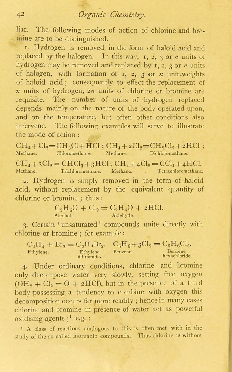 liar. The following modes of action of chlorine and bro- mine are to be distinguished. 1. Hydrogen is removed in the form of haloid acid and replaced by the halogen. In this way, i, 2, 3 or n units of hydrogen may be removed and replaced by 1, 2, 3 or 71 units of halogen, with formation of 1, 2, 3 or n unit-weights of haloid acid; consequently to effect the replacement of 71 units of hydrogen, 2n units of chlorine or bromine are requisite. The number of units of hydrogen replaced depends mainly on the nature of the body operated upon, and on the temperature, but often other conditions also intervene. The following examples will serve to illustrate the mode of action : CH4 + C12=CH3C1 + HC1; CH4 + 2C12=CH2C12 +2HCI ; Methane. Chloromethane. Methane. Dichloromethane. CH4 4 3C12 = CHCI3 + 3HCI; CH4 + 4C12 = CC14 + 4HCI. Methane. Trichloromethane. Methane. . Tetrachloromethane. 2. Hydrogen is simply removed in the form of haloid acid, without replacement by the equivalent quantity of chlorine or bromine ; thus : C2H60 + Cl2 = C2H40 + 2HCI. Alcohol. Aldehyde. 3. Certain ‘ unsaturated ’ compounds unite directly with chlorine or bromine ; for example : C2H4 + Br2 = C2H<Br2. CnH6 + 3Cl2 = Cr,H6Clr>. Ethylene. Ethylene Benzene. Benzene dibromide. hexachloride. 4. Under ordinary conditions, chlorine and bromine only decompose water very slowly, setting free oxygen (OH, + Cl2 = O + 2HCI), but in the presence of a third body possessing a tendency to combine with oxygen this decomposition occurs far more readily ; hence in many cases chlorine and bromine in presence of water act as powerful oxidising agents ;1 e.g. : 1 A class of reactions analogous to this is often met with in the study of the so-called inorganic compounds. Thus chlorine is without