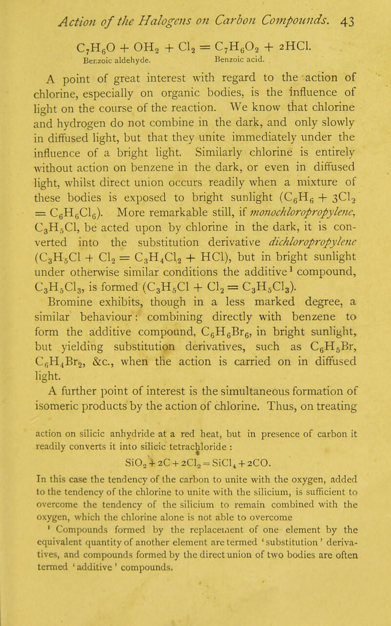 C7H60 + 0H2 + Cl2 = C7Hg02 + 2HCI. Ber.zoic aldehyde. Benzoic acid. A point of great interest with regard to the action of chlorine, especially on organic bodies, is the influence of light on the course of the reaction. We know that chlorine and hydrogen do not combine in the dark, and only slowly in diffused light, but that they unite immediately under the influence of a bright light. Similarly chlorine is entirely without action on benzene in the dark, or even in diffused light, whilst direct union occurs readily when a mixture of these bodies is exposed to bright sunlight (C6H6 + 3C12 = C6H6C16). More remarkable still, if monochloropropylenc, C3H5C1, be acted upon by chlorine in the dark, it is con- verted into the substitution derivative dichloropropylene (C3H5C1 -f Cl2 = C3H4C1,2 + HC1), but in bright sunlight under otherwise similar conditions the additive1 compound, C3H5C13, is formed (C3H6C1 + Cl2 = C3H5C13). Bromine exhibits, though in a less marked degree, a similar behaviour: combining directly with benzene to form the additive compound, C6H6Br6, in bright sunlight, but yielding substitution derivatives, such as C6H5Br, CfiH4Br2, &c., when the action is carried on in diffused light. A further point of interest is the simultaneous formation of isomeric products by the action of chlorine. Thus, on treating action on silicic anhydride at a red heat, but in presence of carbon it readily converts it into silicic tetrachloride : Si02 + 2C + 2CU = SiCl4 + 2CO. In this case the tendency of the carbon to unite with the oxygen, added to the tendency of the chlorine to unite with the silicium, is sufficient to overcome the tendency of the silicium to remain combined with the oxygen, which the chlorine alone is not able to overcome 1 Compounds formed by the replacement of one element by the equivalent quantity of another element are termed ‘ substitution ’ deriva- tives, and compounds formed by the direct union of two bodies are often termed * additive ’ compounds.