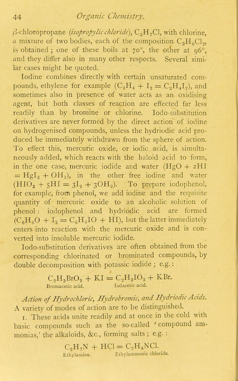 />chloropropane (isopropylicchloride), C3H7C1, with chlorine, a mixture of two bodies, each of the composition C3H6C12, is obtained ; one of these boils at 70°, the other at 96°, and they differ also in many other respects. Several simi- lar cases might be quoted. Iodine combines directly with certain unsaturated com- pounds, ethylene for example (C2H4 + I2 = C2H4I2), and sometimes also in presence of water acts as an oxidising agent, but both classes of reaction are effected far less readily than by bromine or chlorine. Iodo-substitution derivatives are never formed by the direct action of iodine on hydrogenised compounds, unless the hydriodic acid pro- duced be immediately withdrawn from the sphere of action. To effect this, mercuric oxide, or iodic acid, is simulta- neously added, which reacts with the haloid acid to form, in the one case, mercuric iodide and water (HgO 4- 2HI = Hgl2 4- OH2), in the other free iodine and water (HI03 4- 5HI = 3I., + 3OH,). To prepare iodophenol, for example, from phenol, we add iodine and the requisite quantity of mercuric oxide to an alcoholic solution of phenol : iodophenol and hydriodic acid are formed (C6HgO + I, = CGH5IO -f HI), but the latter immediately enters into reaction with the mercuric oxide and is con- verted into insoluble mercuric iodide. Iodo-substitution derivatives are often obtained from the corresponding chlorinated or brominated compounds, by double decomposition with potassic iodide ; e.g.: C2H3Br02 + KI = C2H3I02 + KBr. Bromacetic acid. Iodacetic acid. Action of Hydrochloric, Hydrobromic, and Hydriodic Acids. A variety of modes of action are to be distinguished. x. These acids unite readily and at once in die cold with basic compounds such as the so-called ‘ compound am- monias,’ the alkaloids, &c., forming salts ; e.g. : C2H:N + HC1 = C2H8NC1. Ethylamine. Ethylammonic chloride.