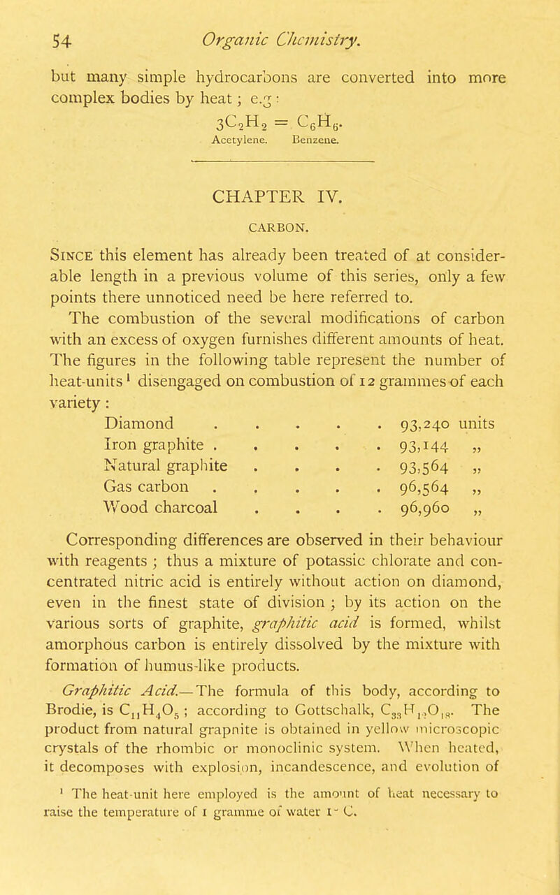 but many simple hydrocarbons are converted into more complex bodies by heat; e.g : 3c2h2 = C6H6. Acetylene. Benzene. CHAPTER IV. CARBON. Since this element has already been treated of at consider- able length in a previous volume of this series, only a few points there unnoticed need be here referred to. The combustion of the several modifications of carbon with an excess of oxygen furnishes different amounts of heat. The figures in the following table represent the number of heat-units1 disengaged on combustion of 12 grammes of each variety : Diamond ..... 93,240 units Iron graphite . Natural graphite Gas carbon Wood charcoal 93T44 93.564 96.564 96,960 Corresponding differences are observed in their behaviour with reagents ; thus a mixture of potassic chlorate and con- centrated nitric acid is entirely without action on diamond, even in the finest state of division ; by its action on the various sorts of graphite, graphitic acid is formed, whilst amorphous carbon is entirely dissolved by the mixture with formation of humus-like products. Graphitic Acid.—The formula of this body, according to Brodie, is CnH4Oft; according to Gottschalk, C33Hi.>Ois. The product from natural grapnite is obtained in yellow microscopic crystals of the rhombic or monoclinic system. When heated, it decomposes with explosion, incandescence, and evolution of 1 The heat unit here employed is the amount of heat necessary to raise the temperature of 1 gramme ox water i“ C.